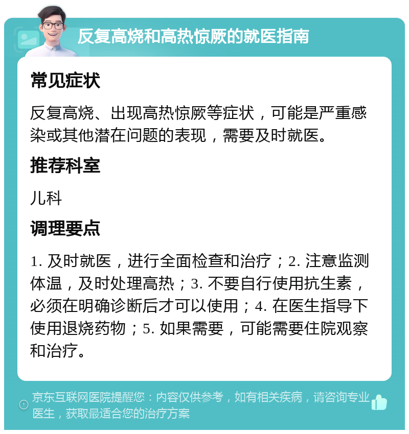 反复高烧和高热惊厥的就医指南 常见症状 反复高烧、出现高热惊厥等症状，可能是严重感染或其他潜在问题的表现，需要及时就医。 推荐科室 儿科 调理要点 1. 及时就医，进行全面检查和治疗；2. 注意监测体温，及时处理高热；3. 不要自行使用抗生素，必须在明确诊断后才可以使用；4. 在医生指导下使用退烧药物；5. 如果需要，可能需要住院观察和治疗。