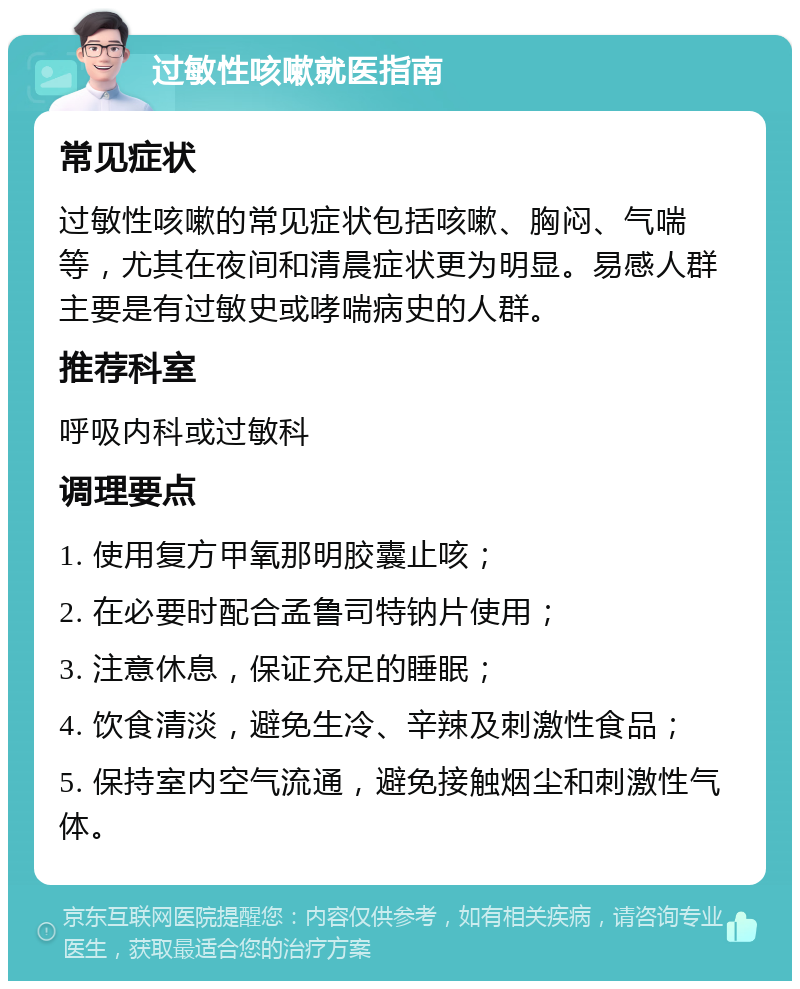 过敏性咳嗽就医指南 常见症状 过敏性咳嗽的常见症状包括咳嗽、胸闷、气喘等，尤其在夜间和清晨症状更为明显。易感人群主要是有过敏史或哮喘病史的人群。 推荐科室 呼吸内科或过敏科 调理要点 1. 使用复方甲氧那明胶囊止咳； 2. 在必要时配合孟鲁司特钠片使用； 3. 注意休息，保证充足的睡眠； 4. 饮食清淡，避免生冷、辛辣及刺激性食品； 5. 保持室内空气流通，避免接触烟尘和刺激性气体。