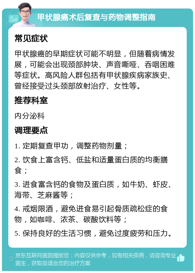 甲状腺癌术后复查与药物调整指南 常见症状 甲状腺癌的早期症状可能不明显，但随着病情发展，可能会出现颈部肿块、声音嘶哑、吞咽困难等症状。高风险人群包括有甲状腺疾病家族史、曾经接受过头颈部放射治疗、女性等。 推荐科室 内分泌科 调理要点 1. 定期复查甲功，调整药物剂量； 2. 饮食上富含钙、低盐和适量蛋白质的均衡膳食； 3. 进食富含钙的食物及蛋白质，如牛奶、虾皮、海带、芝麻酱等； 4. 戒烟限酒，避免进食易引起骨质疏松症的食物，如咖啡、浓茶、碳酸饮料等； 5. 保持良好的生活习惯，避免过度疲劳和压力。