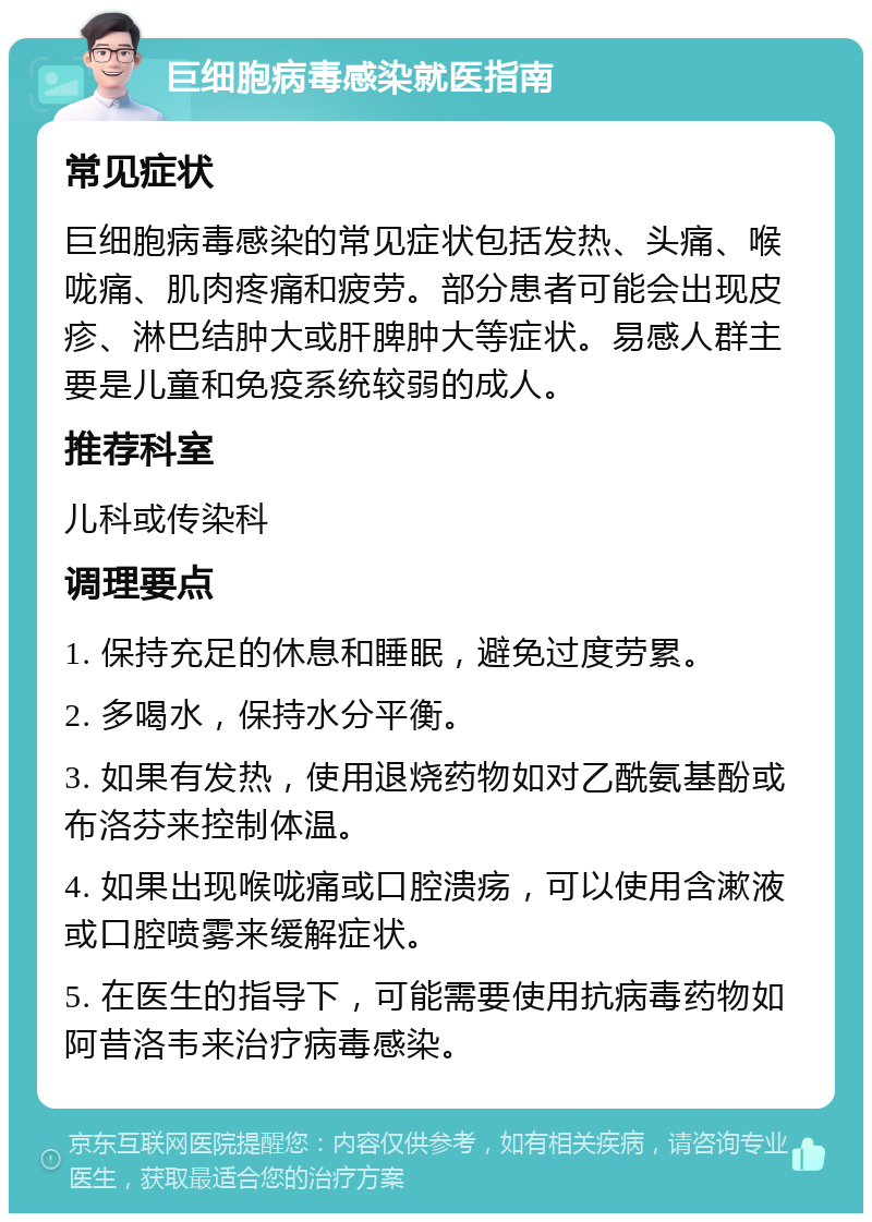 巨细胞病毒感染就医指南 常见症状 巨细胞病毒感染的常见症状包括发热、头痛、喉咙痛、肌肉疼痛和疲劳。部分患者可能会出现皮疹、淋巴结肿大或肝脾肿大等症状。易感人群主要是儿童和免疫系统较弱的成人。 推荐科室 儿科或传染科 调理要点 1. 保持充足的休息和睡眠，避免过度劳累。 2. 多喝水，保持水分平衡。 3. 如果有发热，使用退烧药物如对乙酰氨基酚或布洛芬来控制体温。 4. 如果出现喉咙痛或口腔溃疡，可以使用含漱液或口腔喷雾来缓解症状。 5. 在医生的指导下，可能需要使用抗病毒药物如阿昔洛韦来治疗病毒感染。