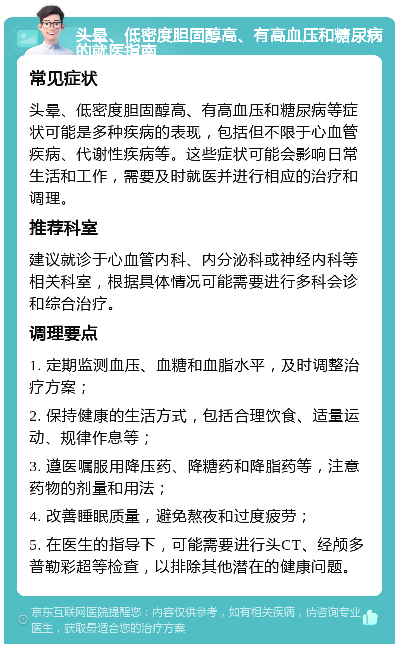 头晕、低密度胆固醇高、有高血压和糖尿病的就医指南 常见症状 头晕、低密度胆固醇高、有高血压和糖尿病等症状可能是多种疾病的表现，包括但不限于心血管疾病、代谢性疾病等。这些症状可能会影响日常生活和工作，需要及时就医并进行相应的治疗和调理。 推荐科室 建议就诊于心血管内科、内分泌科或神经内科等相关科室，根据具体情况可能需要进行多科会诊和综合治疗。 调理要点 1. 定期监测血压、血糖和血脂水平，及时调整治疗方案； 2. 保持健康的生活方式，包括合理饮食、适量运动、规律作息等； 3. 遵医嘱服用降压药、降糖药和降脂药等，注意药物的剂量和用法； 4. 改善睡眠质量，避免熬夜和过度疲劳； 5. 在医生的指导下，可能需要进行头CT、经颅多普勒彩超等检查，以排除其他潜在的健康问题。