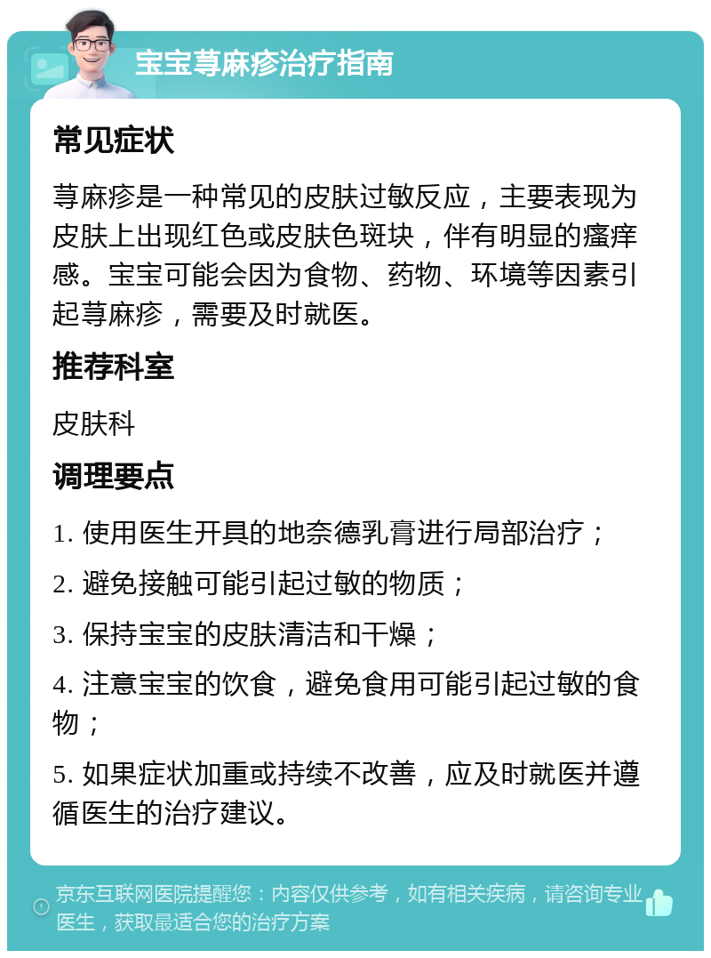 宝宝荨麻疹治疗指南 常见症状 荨麻疹是一种常见的皮肤过敏反应，主要表现为皮肤上出现红色或皮肤色斑块，伴有明显的瘙痒感。宝宝可能会因为食物、药物、环境等因素引起荨麻疹，需要及时就医。 推荐科室 皮肤科 调理要点 1. 使用医生开具的地奈德乳膏进行局部治疗； 2. 避免接触可能引起过敏的物质； 3. 保持宝宝的皮肤清洁和干燥； 4. 注意宝宝的饮食，避免食用可能引起过敏的食物； 5. 如果症状加重或持续不改善，应及时就医并遵循医生的治疗建议。