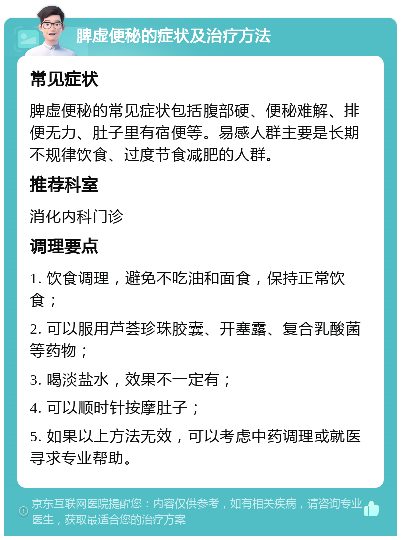 脾虚便秘的症状及治疗方法 常见症状 脾虚便秘的常见症状包括腹部硬、便秘难解、排便无力、肚子里有宿便等。易感人群主要是长期不规律饮食、过度节食减肥的人群。 推荐科室 消化内科门诊 调理要点 1. 饮食调理，避免不吃油和面食，保持正常饮食； 2. 可以服用芦荟珍珠胶囊、开塞露、复合乳酸菌等药物； 3. 喝淡盐水，效果不一定有； 4. 可以顺时针按摩肚子； 5. 如果以上方法无效，可以考虑中药调理或就医寻求专业帮助。