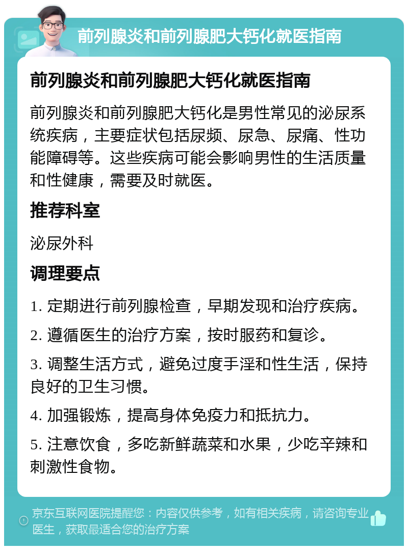 前列腺炎和前列腺肥大钙化就医指南 前列腺炎和前列腺肥大钙化就医指南 前列腺炎和前列腺肥大钙化是男性常见的泌尿系统疾病，主要症状包括尿频、尿急、尿痛、性功能障碍等。这些疾病可能会影响男性的生活质量和性健康，需要及时就医。 推荐科室 泌尿外科 调理要点 1. 定期进行前列腺检查，早期发现和治疗疾病。 2. 遵循医生的治疗方案，按时服药和复诊。 3. 调整生活方式，避免过度手淫和性生活，保持良好的卫生习惯。 4. 加强锻炼，提高身体免疫力和抵抗力。 5. 注意饮食，多吃新鲜蔬菜和水果，少吃辛辣和刺激性食物。