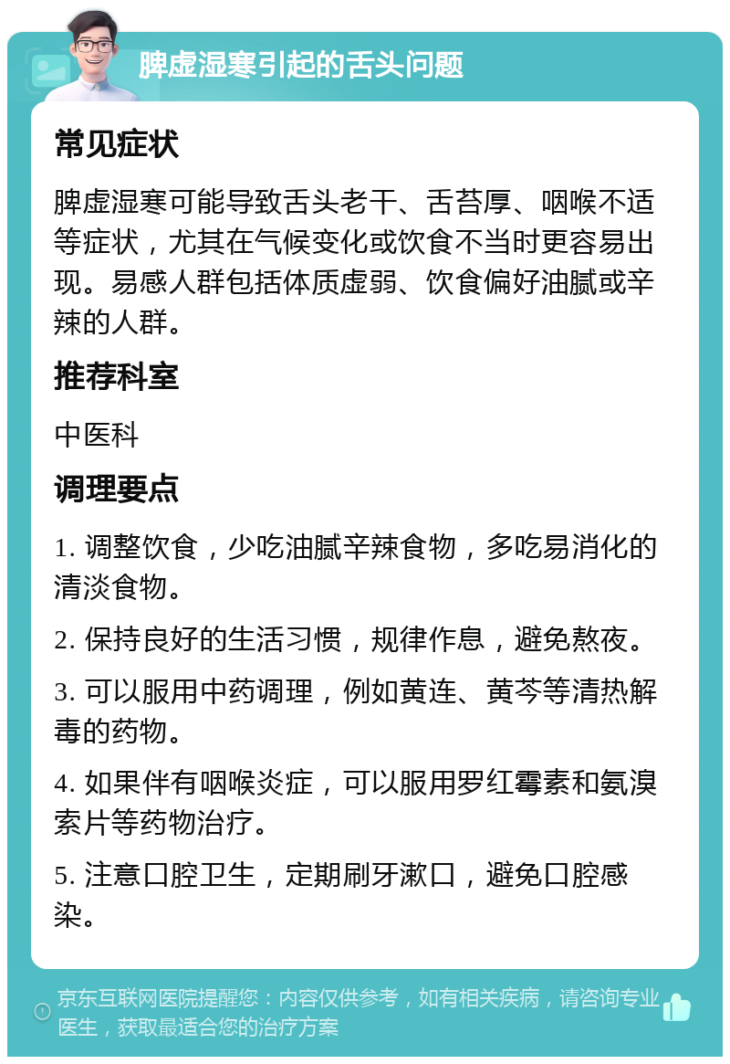 脾虚湿寒引起的舌头问题 常见症状 脾虚湿寒可能导致舌头老干、舌苔厚、咽喉不适等症状，尤其在气候变化或饮食不当时更容易出现。易感人群包括体质虚弱、饮食偏好油腻或辛辣的人群。 推荐科室 中医科 调理要点 1. 调整饮食，少吃油腻辛辣食物，多吃易消化的清淡食物。 2. 保持良好的生活习惯，规律作息，避免熬夜。 3. 可以服用中药调理，例如黄连、黄芩等清热解毒的药物。 4. 如果伴有咽喉炎症，可以服用罗红霉素和氨溴索片等药物治疗。 5. 注意口腔卫生，定期刷牙漱口，避免口腔感染。