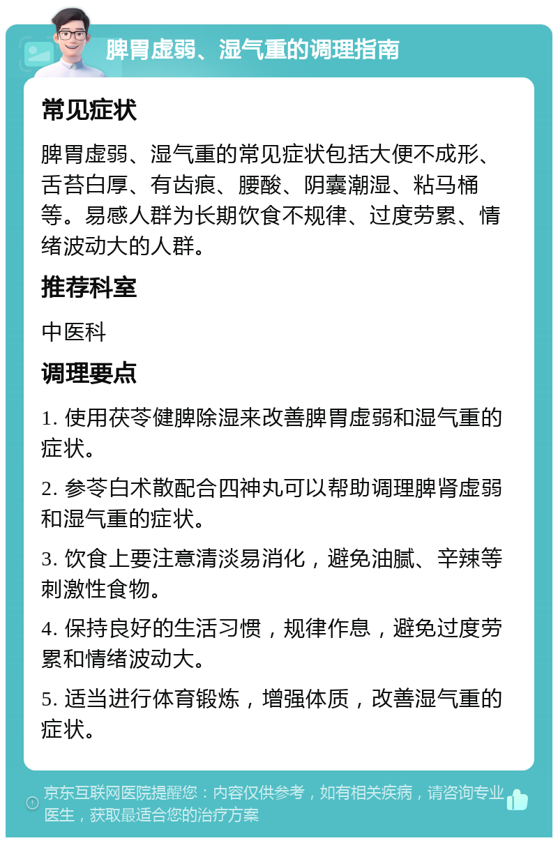 脾胃虚弱、湿气重的调理指南 常见症状 脾胃虚弱、湿气重的常见症状包括大便不成形、舌苔白厚、有齿痕、腰酸、阴囊潮湿、粘马桶等。易感人群为长期饮食不规律、过度劳累、情绪波动大的人群。 推荐科室 中医科 调理要点 1. 使用茯苓健脾除湿来改善脾胃虚弱和湿气重的症状。 2. 参苓白术散配合四神丸可以帮助调理脾肾虚弱和湿气重的症状。 3. 饮食上要注意清淡易消化，避免油腻、辛辣等刺激性食物。 4. 保持良好的生活习惯，规律作息，避免过度劳累和情绪波动大。 5. 适当进行体育锻炼，增强体质，改善湿气重的症状。