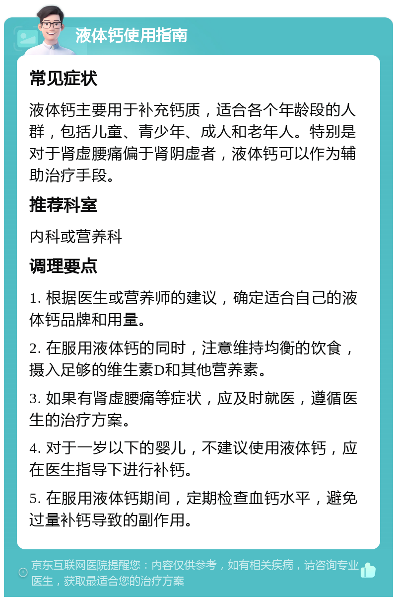 液体钙使用指南 常见症状 液体钙主要用于补充钙质，适合各个年龄段的人群，包括儿童、青少年、成人和老年人。特别是对于肾虚腰痛偏于肾阴虚者，液体钙可以作为辅助治疗手段。 推荐科室 内科或营养科 调理要点 1. 根据医生或营养师的建议，确定适合自己的液体钙品牌和用量。 2. 在服用液体钙的同时，注意维持均衡的饮食，摄入足够的维生素D和其他营养素。 3. 如果有肾虚腰痛等症状，应及时就医，遵循医生的治疗方案。 4. 对于一岁以下的婴儿，不建议使用液体钙，应在医生指导下进行补钙。 5. 在服用液体钙期间，定期检查血钙水平，避免过量补钙导致的副作用。