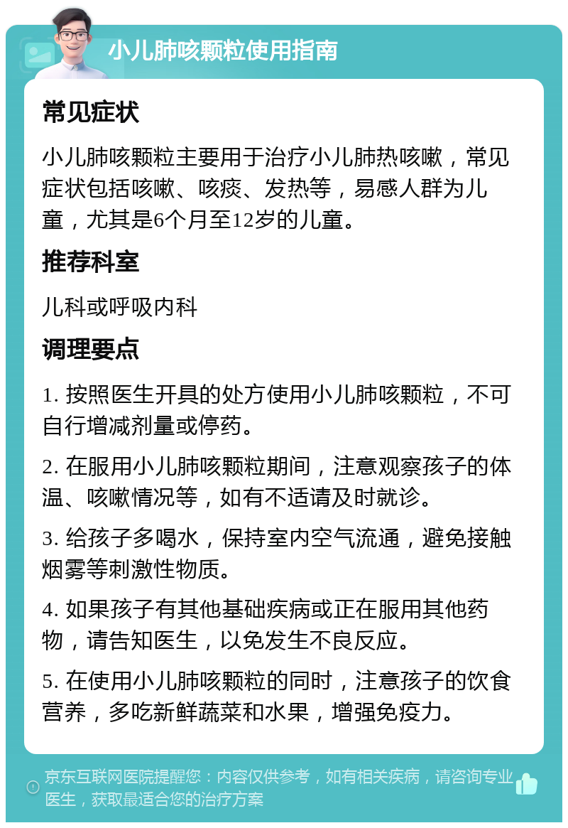 小儿肺咳颗粒使用指南 常见症状 小儿肺咳颗粒主要用于治疗小儿肺热咳嗽，常见症状包括咳嗽、咳痰、发热等，易感人群为儿童，尤其是6个月至12岁的儿童。 推荐科室 儿科或呼吸内科 调理要点 1. 按照医生开具的处方使用小儿肺咳颗粒，不可自行增减剂量或停药。 2. 在服用小儿肺咳颗粒期间，注意观察孩子的体温、咳嗽情况等，如有不适请及时就诊。 3. 给孩子多喝水，保持室内空气流通，避免接触烟雾等刺激性物质。 4. 如果孩子有其他基础疾病或正在服用其他药物，请告知医生，以免发生不良反应。 5. 在使用小儿肺咳颗粒的同时，注意孩子的饮食营养，多吃新鲜蔬菜和水果，增强免疫力。