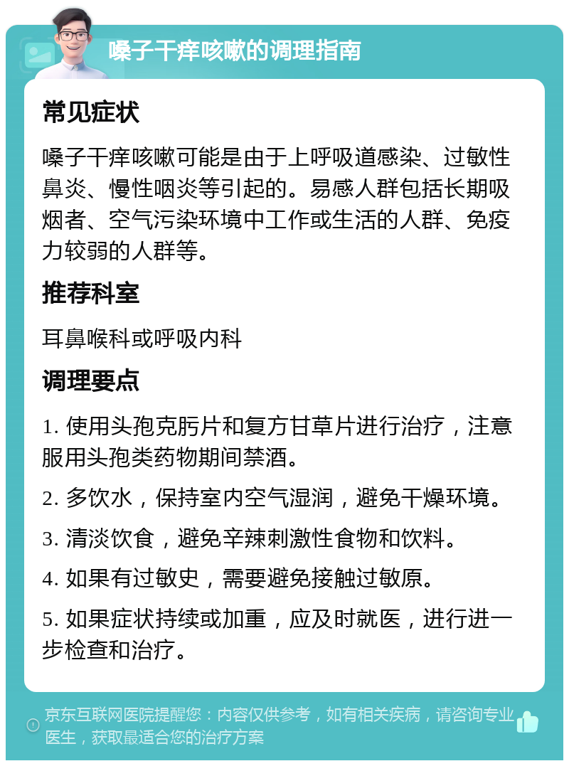 嗓子干痒咳嗽的调理指南 常见症状 嗓子干痒咳嗽可能是由于上呼吸道感染、过敏性鼻炎、慢性咽炎等引起的。易感人群包括长期吸烟者、空气污染环境中工作或生活的人群、免疫力较弱的人群等。 推荐科室 耳鼻喉科或呼吸内科 调理要点 1. 使用头孢克肟片和复方甘草片进行治疗，注意服用头孢类药物期间禁酒。 2. 多饮水，保持室内空气湿润，避免干燥环境。 3. 清淡饮食，避免辛辣刺激性食物和饮料。 4. 如果有过敏史，需要避免接触过敏原。 5. 如果症状持续或加重，应及时就医，进行进一步检查和治疗。