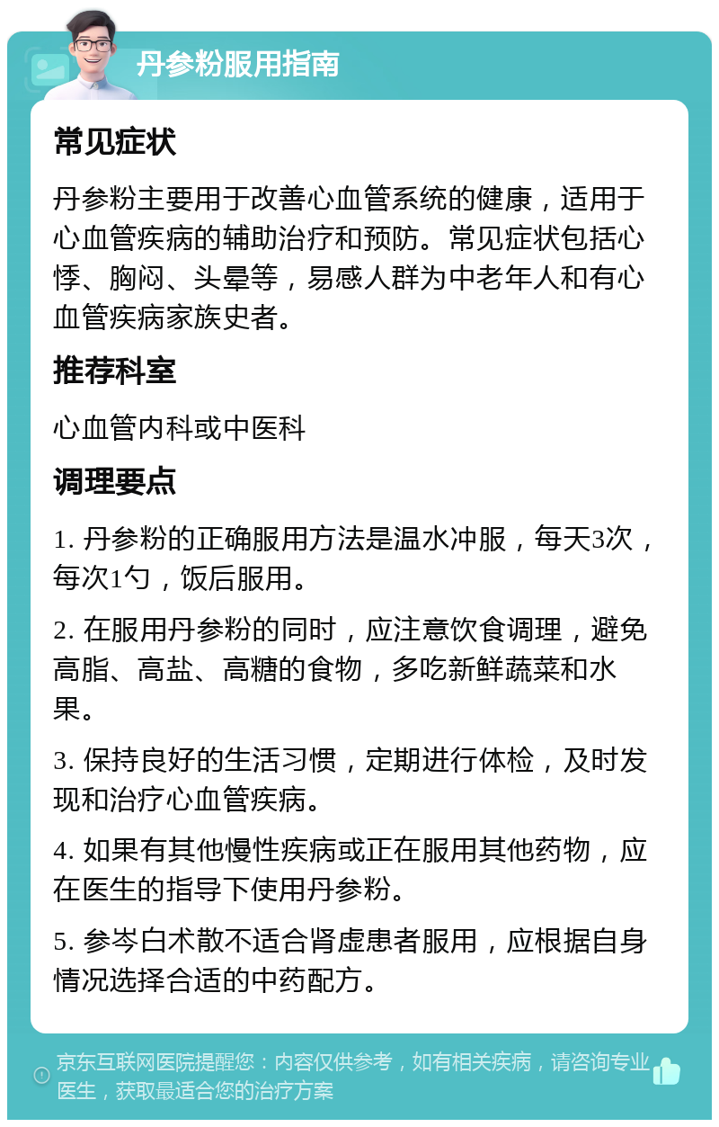 丹参粉服用指南 常见症状 丹参粉主要用于改善心血管系统的健康，适用于心血管疾病的辅助治疗和预防。常见症状包括心悸、胸闷、头晕等，易感人群为中老年人和有心血管疾病家族史者。 推荐科室 心血管内科或中医科 调理要点 1. 丹参粉的正确服用方法是温水冲服，每天3次，每次1勺，饭后服用。 2. 在服用丹参粉的同时，应注意饮食调理，避免高脂、高盐、高糖的食物，多吃新鲜蔬菜和水果。 3. 保持良好的生活习惯，定期进行体检，及时发现和治疗心血管疾病。 4. 如果有其他慢性疾病或正在服用其他药物，应在医生的指导下使用丹参粉。 5. 参岑白术散不适合肾虚患者服用，应根据自身情况选择合适的中药配方。