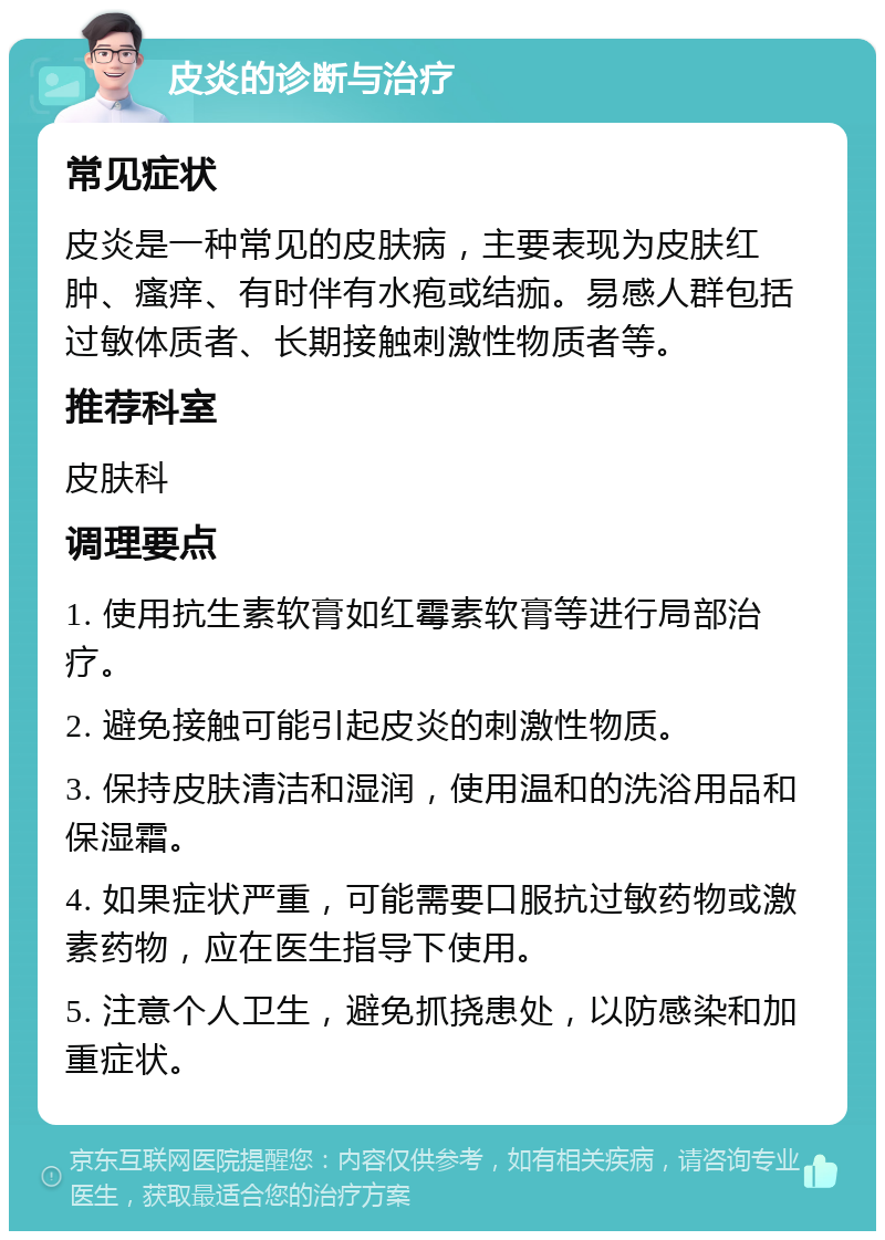 皮炎的诊断与治疗 常见症状 皮炎是一种常见的皮肤病，主要表现为皮肤红肿、瘙痒、有时伴有水疱或结痂。易感人群包括过敏体质者、长期接触刺激性物质者等。 推荐科室 皮肤科 调理要点 1. 使用抗生素软膏如红霉素软膏等进行局部治疗。 2. 避免接触可能引起皮炎的刺激性物质。 3. 保持皮肤清洁和湿润，使用温和的洗浴用品和保湿霜。 4. 如果症状严重，可能需要口服抗过敏药物或激素药物，应在医生指导下使用。 5. 注意个人卫生，避免抓挠患处，以防感染和加重症状。