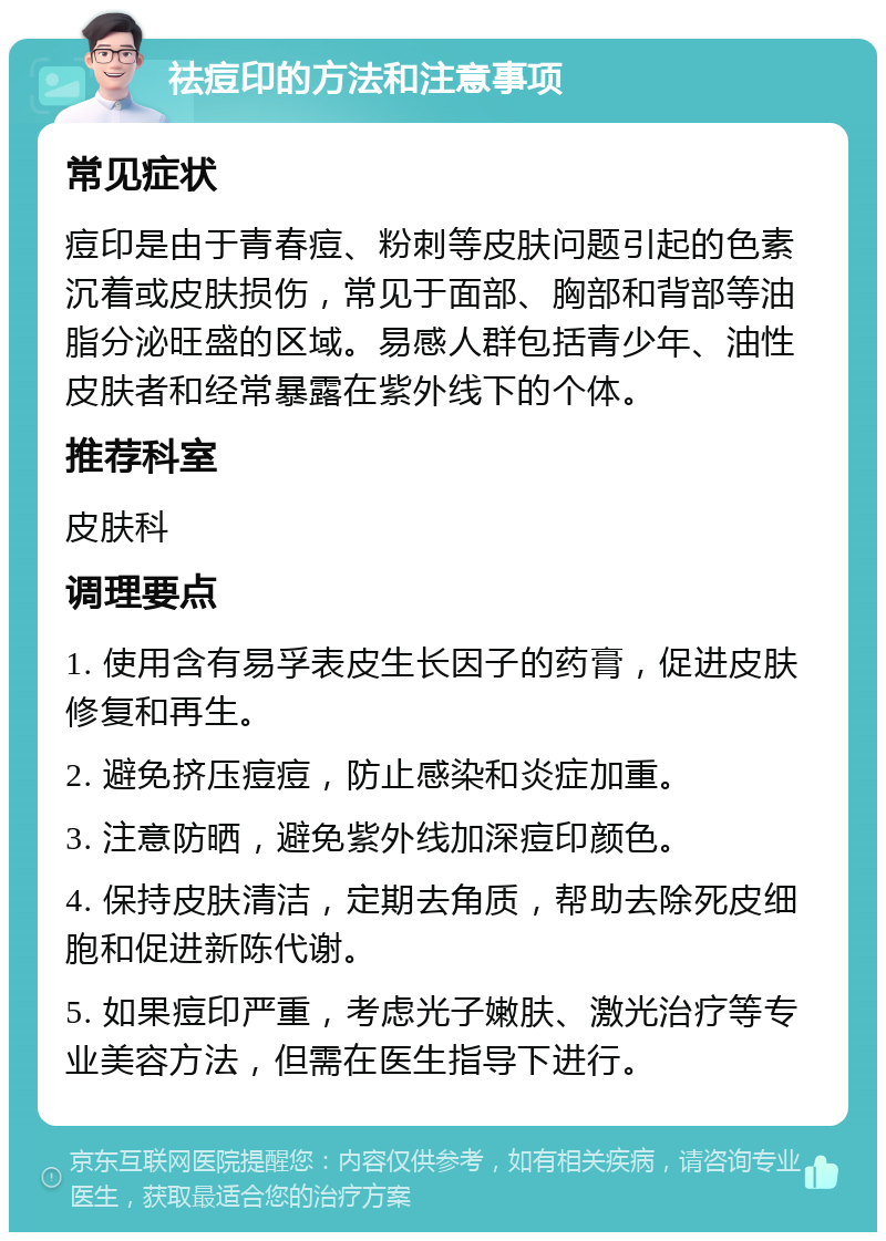 祛痘印的方法和注意事项 常见症状 痘印是由于青春痘、粉刺等皮肤问题引起的色素沉着或皮肤损伤，常见于面部、胸部和背部等油脂分泌旺盛的区域。易感人群包括青少年、油性皮肤者和经常暴露在紫外线下的个体。 推荐科室 皮肤科 调理要点 1. 使用含有易孚表皮生长因子的药膏，促进皮肤修复和再生。 2. 避免挤压痘痘，防止感染和炎症加重。 3. 注意防晒，避免紫外线加深痘印颜色。 4. 保持皮肤清洁，定期去角质，帮助去除死皮细胞和促进新陈代谢。 5. 如果痘印严重，考虑光子嫩肤、激光治疗等专业美容方法，但需在医生指导下进行。