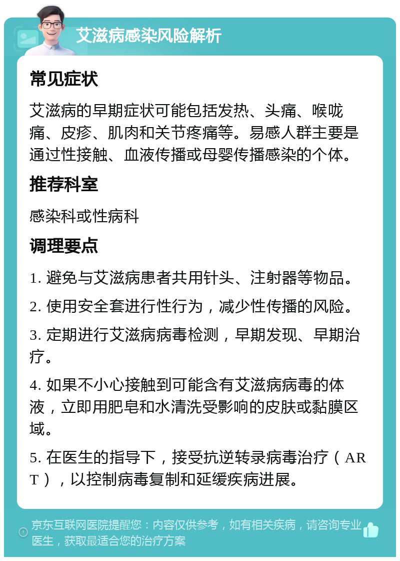 艾滋病感染风险解析 常见症状 艾滋病的早期症状可能包括发热、头痛、喉咙痛、皮疹、肌肉和关节疼痛等。易感人群主要是通过性接触、血液传播或母婴传播感染的个体。 推荐科室 感染科或性病科 调理要点 1. 避免与艾滋病患者共用针头、注射器等物品。 2. 使用安全套进行性行为，减少性传播的风险。 3. 定期进行艾滋病病毒检测，早期发现、早期治疗。 4. 如果不小心接触到可能含有艾滋病病毒的体液，立即用肥皂和水清洗受影响的皮肤或黏膜区域。 5. 在医生的指导下，接受抗逆转录病毒治疗（ART），以控制病毒复制和延缓疾病进展。