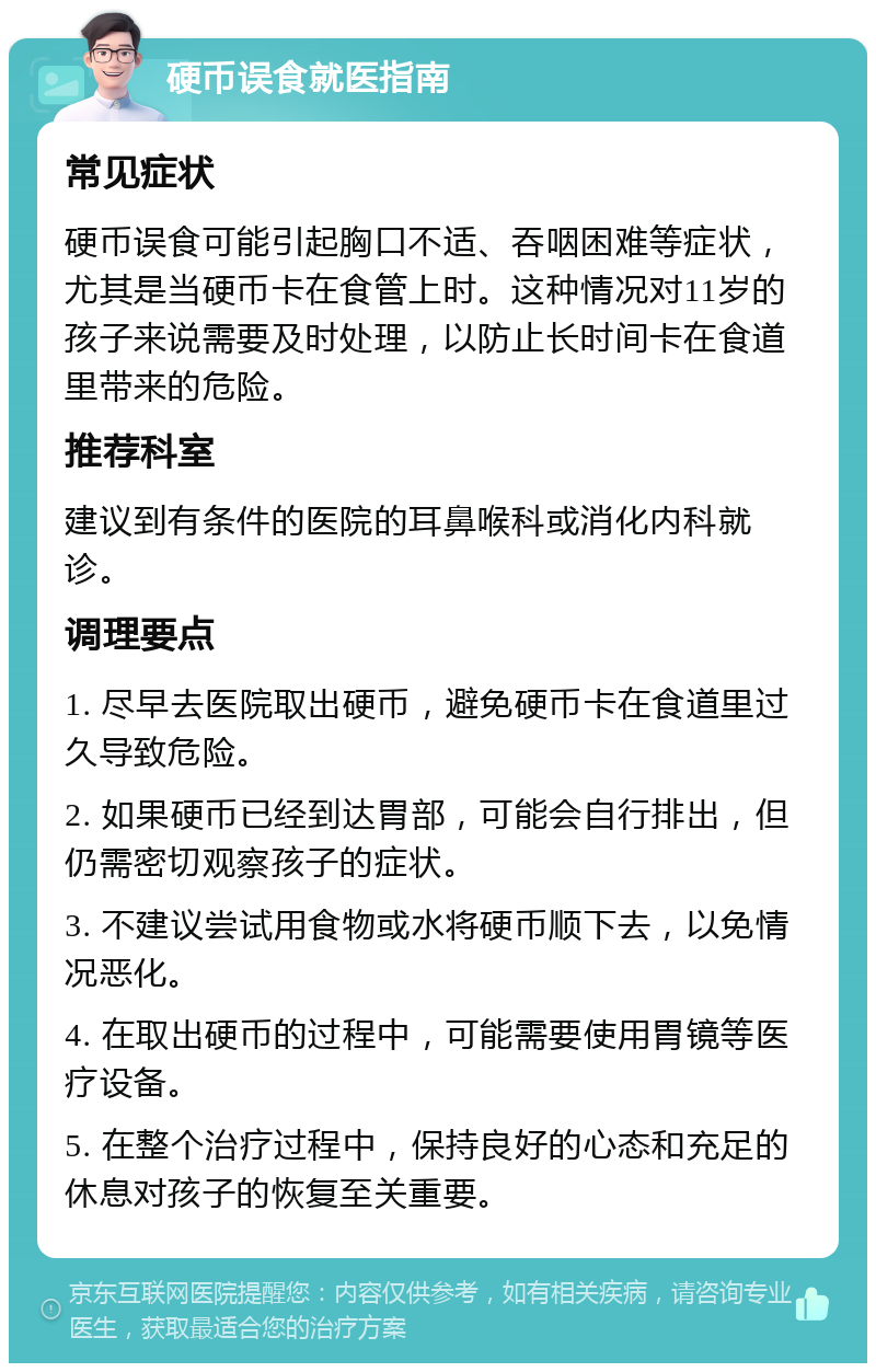 硬币误食就医指南 常见症状 硬币误食可能引起胸口不适、吞咽困难等症状，尤其是当硬币卡在食管上时。这种情况对11岁的孩子来说需要及时处理，以防止长时间卡在食道里带来的危险。 推荐科室 建议到有条件的医院的耳鼻喉科或消化内科就诊。 调理要点 1. 尽早去医院取出硬币，避免硬币卡在食道里过久导致危险。 2. 如果硬币已经到达胃部，可能会自行排出，但仍需密切观察孩子的症状。 3. 不建议尝试用食物或水将硬币顺下去，以免情况恶化。 4. 在取出硬币的过程中，可能需要使用胃镜等医疗设备。 5. 在整个治疗过程中，保持良好的心态和充足的休息对孩子的恢复至关重要。