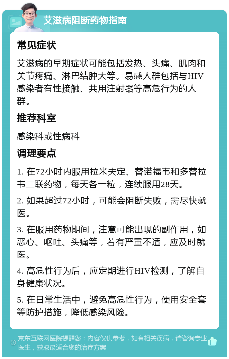 艾滋病阻断药物指南 常见症状 艾滋病的早期症状可能包括发热、头痛、肌肉和关节疼痛、淋巴结肿大等。易感人群包括与HIV感染者有性接触、共用注射器等高危行为的人群。 推荐科室 感染科或性病科 调理要点 1. 在72小时内服用拉米夫定、替诺福韦和多替拉韦三联药物，每天各一粒，连续服用28天。 2. 如果超过72小时，可能会阻断失败，需尽快就医。 3. 在服用药物期间，注意可能出现的副作用，如恶心、呕吐、头痛等，若有严重不适，应及时就医。 4. 高危性行为后，应定期进行HIV检测，了解自身健康状况。 5. 在日常生活中，避免高危性行为，使用安全套等防护措施，降低感染风险。