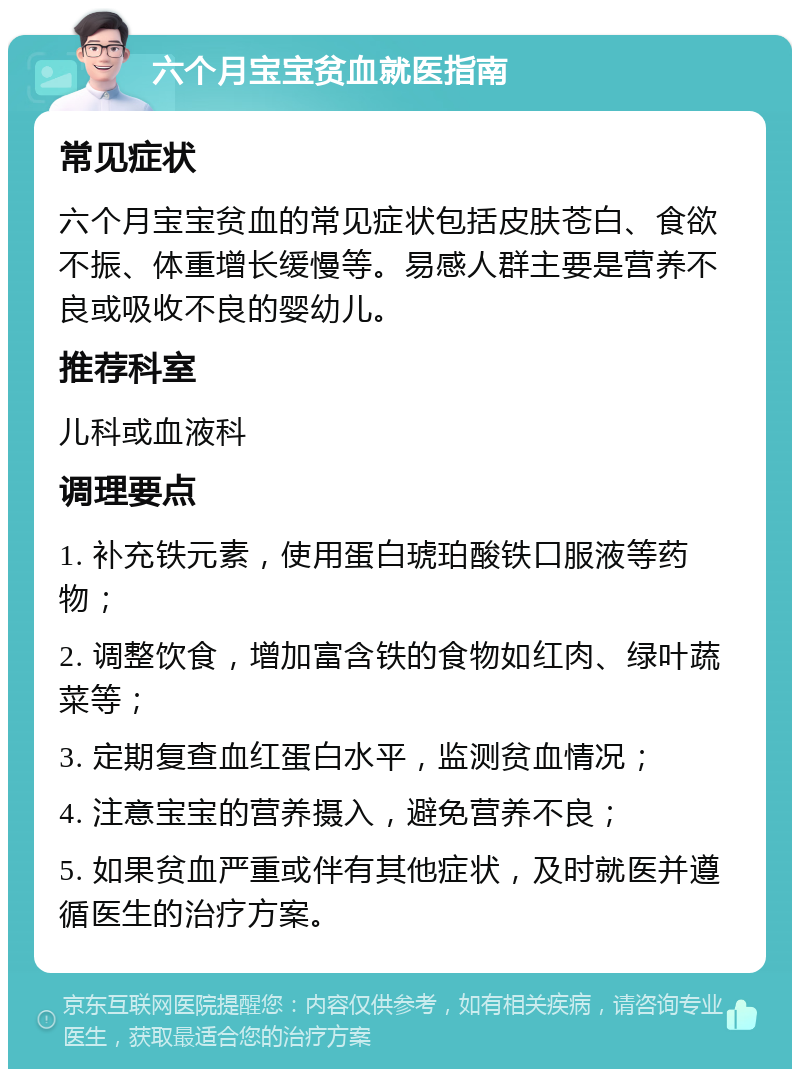 六个月宝宝贫血就医指南 常见症状 六个月宝宝贫血的常见症状包括皮肤苍白、食欲不振、体重增长缓慢等。易感人群主要是营养不良或吸收不良的婴幼儿。 推荐科室 儿科或血液科 调理要点 1. 补充铁元素，使用蛋白琥珀酸铁口服液等药物； 2. 调整饮食，增加富含铁的食物如红肉、绿叶蔬菜等； 3. 定期复查血红蛋白水平，监测贫血情况； 4. 注意宝宝的营养摄入，避免营养不良； 5. 如果贫血严重或伴有其他症状，及时就医并遵循医生的治疗方案。