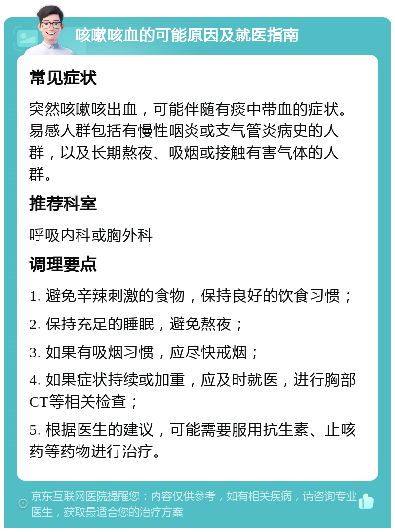 咳嗽咳血的可能原因及就医指南 常见症状 突然咳嗽咳出血，可能伴随有痰中带血的症状。易感人群包括有慢性咽炎或支气管炎病史的人群，以及长期熬夜、吸烟或接触有害气体的人群。 推荐科室 呼吸内科或胸外科 调理要点 1. 避免辛辣刺激的食物，保持良好的饮食习惯； 2. 保持充足的睡眠，避免熬夜； 3. 如果有吸烟习惯，应尽快戒烟； 4. 如果症状持续或加重，应及时就医，进行胸部CT等相关检查； 5. 根据医生的建议，可能需要服用抗生素、止咳药等药物进行治疗。