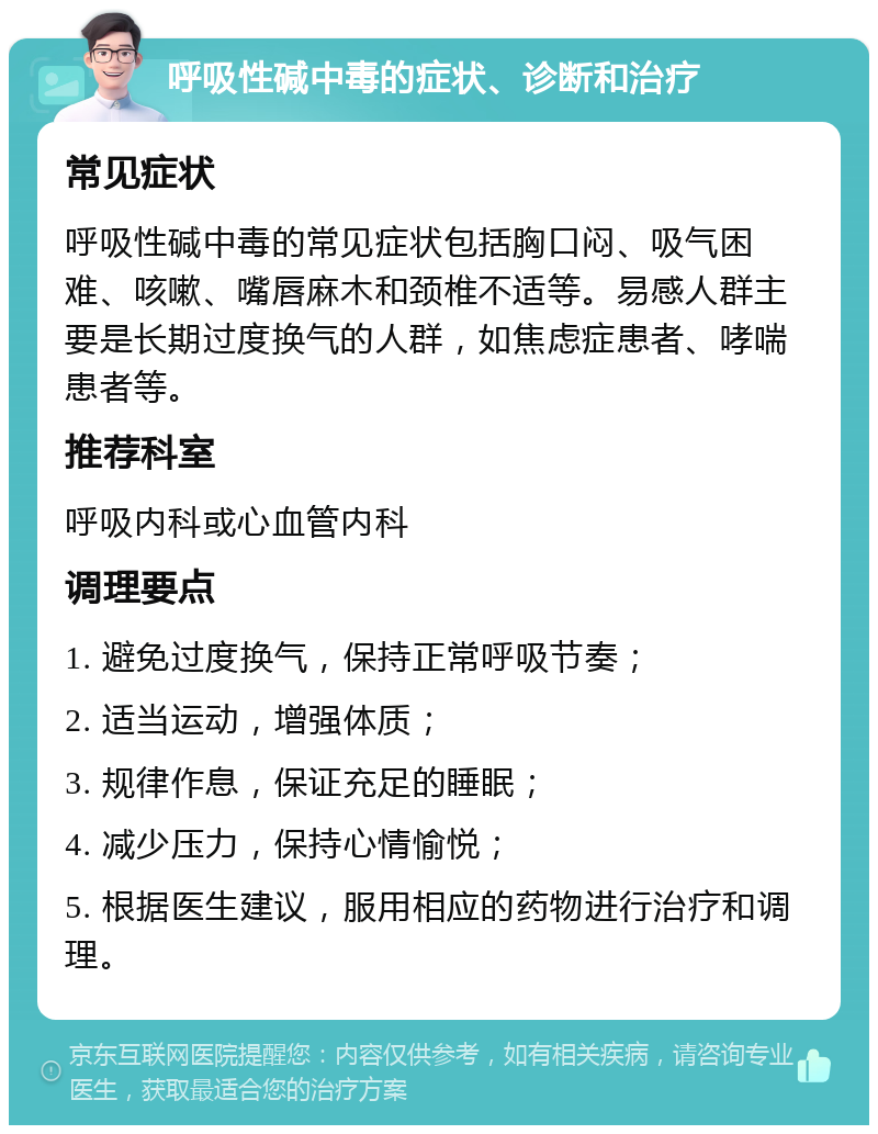 呼吸性碱中毒的症状、诊断和治疗 常见症状 呼吸性碱中毒的常见症状包括胸口闷、吸气困难、咳嗽、嘴唇麻木和颈椎不适等。易感人群主要是长期过度换气的人群，如焦虑症患者、哮喘患者等。 推荐科室 呼吸内科或心血管内科 调理要点 1. 避免过度换气，保持正常呼吸节奏； 2. 适当运动，增强体质； 3. 规律作息，保证充足的睡眠； 4. 减少压力，保持心情愉悦； 5. 根据医生建议，服用相应的药物进行治疗和调理。