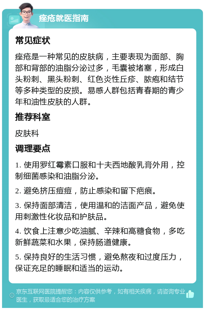 痤疮就医指南 常见症状 痤疮是一种常见的皮肤病，主要表现为面部、胸部和背部的油脂分泌过多，毛囊被堵塞，形成白头粉刺、黑头粉刺、红色炎性丘疹、脓疱和结节等多种类型的皮损。易感人群包括青春期的青少年和油性皮肤的人群。 推荐科室 皮肤科 调理要点 1. 使用罗红霉素口服和十夫西地酸乳膏外用，控制细菌感染和油脂分泌。 2. 避免挤压痘痘，防止感染和留下疤痕。 3. 保持面部清洁，使用温和的洁面产品，避免使用刺激性化妆品和护肤品。 4. 饮食上注意少吃油腻、辛辣和高糖食物，多吃新鲜蔬菜和水果，保持肠道健康。 5. 保持良好的生活习惯，避免熬夜和过度压力，保证充足的睡眠和适当的运动。