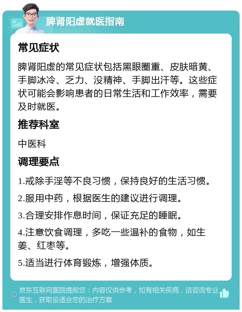 脾肾阳虚就医指南 常见症状 脾肾阳虚的常见症状包括黑眼圈重、皮肤暗黄、手脚冰冷、乏力、没精神、手脚出汗等。这些症状可能会影响患者的日常生活和工作效率，需要及时就医。 推荐科室 中医科 调理要点 1.戒除手淫等不良习惯，保持良好的生活习惯。 2.服用中药，根据医生的建议进行调理。 3.合理安排作息时间，保证充足的睡眠。 4.注意饮食调理，多吃一些温补的食物，如生姜、红枣等。 5.适当进行体育锻炼，增强体质。