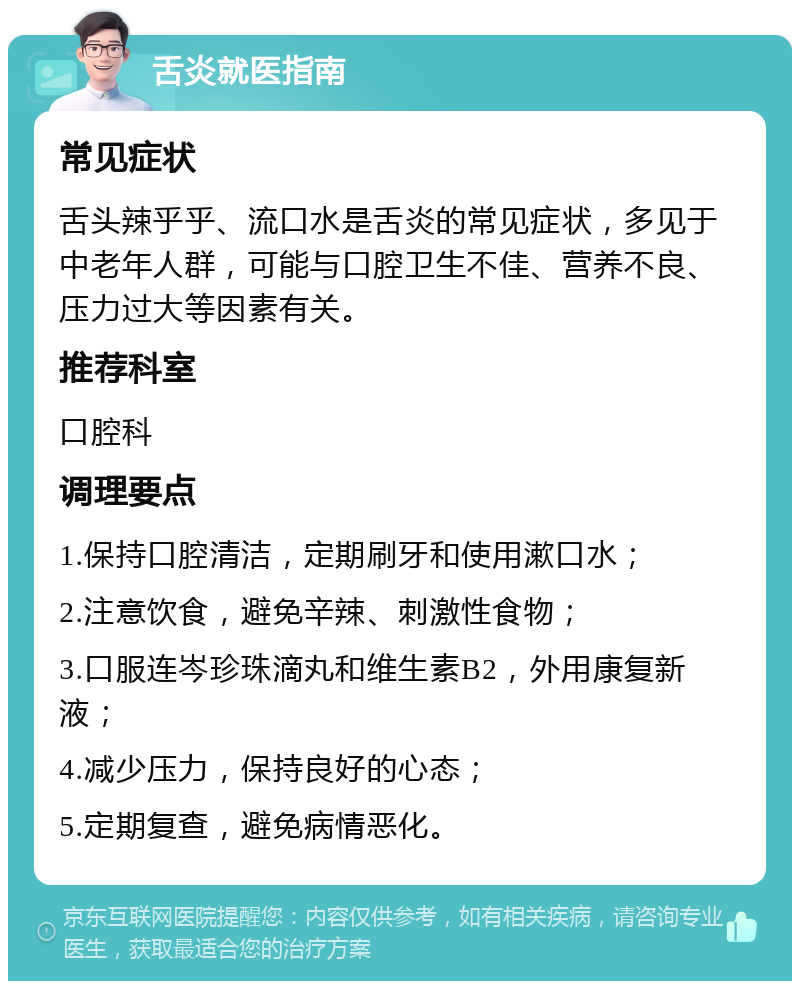 舌炎就医指南 常见症状 舌头辣乎乎、流口水是舌炎的常见症状，多见于中老年人群，可能与口腔卫生不佳、营养不良、压力过大等因素有关。 推荐科室 口腔科 调理要点 1.保持口腔清洁，定期刷牙和使用漱口水； 2.注意饮食，避免辛辣、刺激性食物； 3.口服连岑珍珠滴丸和维生素B2，外用康复新液； 4.减少压力，保持良好的心态； 5.定期复查，避免病情恶化。