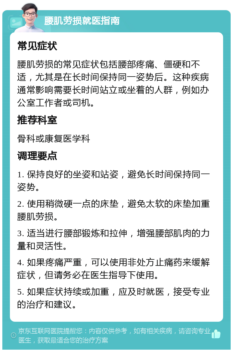 腰肌劳损就医指南 常见症状 腰肌劳损的常见症状包括腰部疼痛、僵硬和不适，尤其是在长时间保持同一姿势后。这种疾病通常影响需要长时间站立或坐着的人群，例如办公室工作者或司机。 推荐科室 骨科或康复医学科 调理要点 1. 保持良好的坐姿和站姿，避免长时间保持同一姿势。 2. 使用稍微硬一点的床垫，避免太软的床垫加重腰肌劳损。 3. 适当进行腰部锻炼和拉伸，增强腰部肌肉的力量和灵活性。 4. 如果疼痛严重，可以使用非处方止痛药来缓解症状，但请务必在医生指导下使用。 5. 如果症状持续或加重，应及时就医，接受专业的治疗和建议。