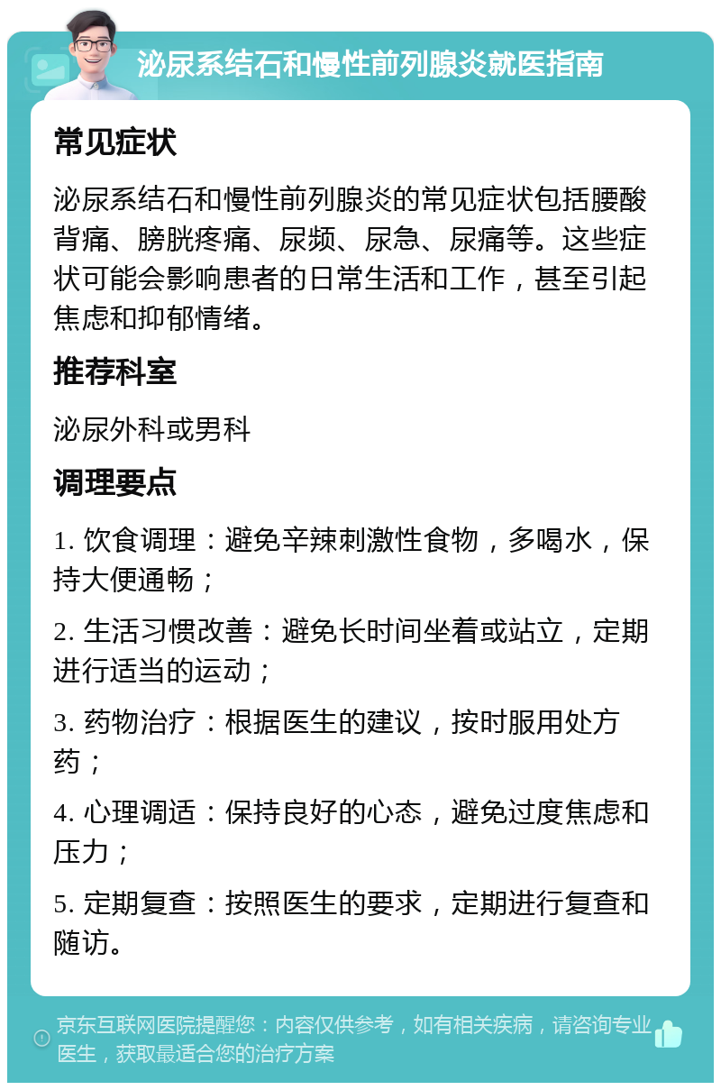 泌尿系结石和慢性前列腺炎就医指南 常见症状 泌尿系结石和慢性前列腺炎的常见症状包括腰酸背痛、膀胱疼痛、尿频、尿急、尿痛等。这些症状可能会影响患者的日常生活和工作，甚至引起焦虑和抑郁情绪。 推荐科室 泌尿外科或男科 调理要点 1. 饮食调理：避免辛辣刺激性食物，多喝水，保持大便通畅； 2. 生活习惯改善：避免长时间坐着或站立，定期进行适当的运动； 3. 药物治疗：根据医生的建议，按时服用处方药； 4. 心理调适：保持良好的心态，避免过度焦虑和压力； 5. 定期复查：按照医生的要求，定期进行复查和随访。