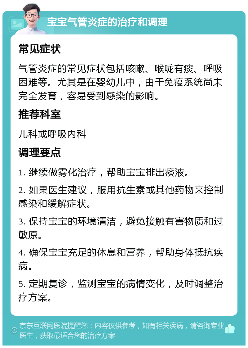 宝宝气管炎症的治疗和调理 常见症状 气管炎症的常见症状包括咳嗽、喉咙有痰、呼吸困难等。尤其是在婴幼儿中，由于免疫系统尚未完全发育，容易受到感染的影响。 推荐科室 儿科或呼吸内科 调理要点 1. 继续做雾化治疗，帮助宝宝排出痰液。 2. 如果医生建议，服用抗生素或其他药物来控制感染和缓解症状。 3. 保持宝宝的环境清洁，避免接触有害物质和过敏原。 4. 确保宝宝充足的休息和营养，帮助身体抵抗疾病。 5. 定期复诊，监测宝宝的病情变化，及时调整治疗方案。