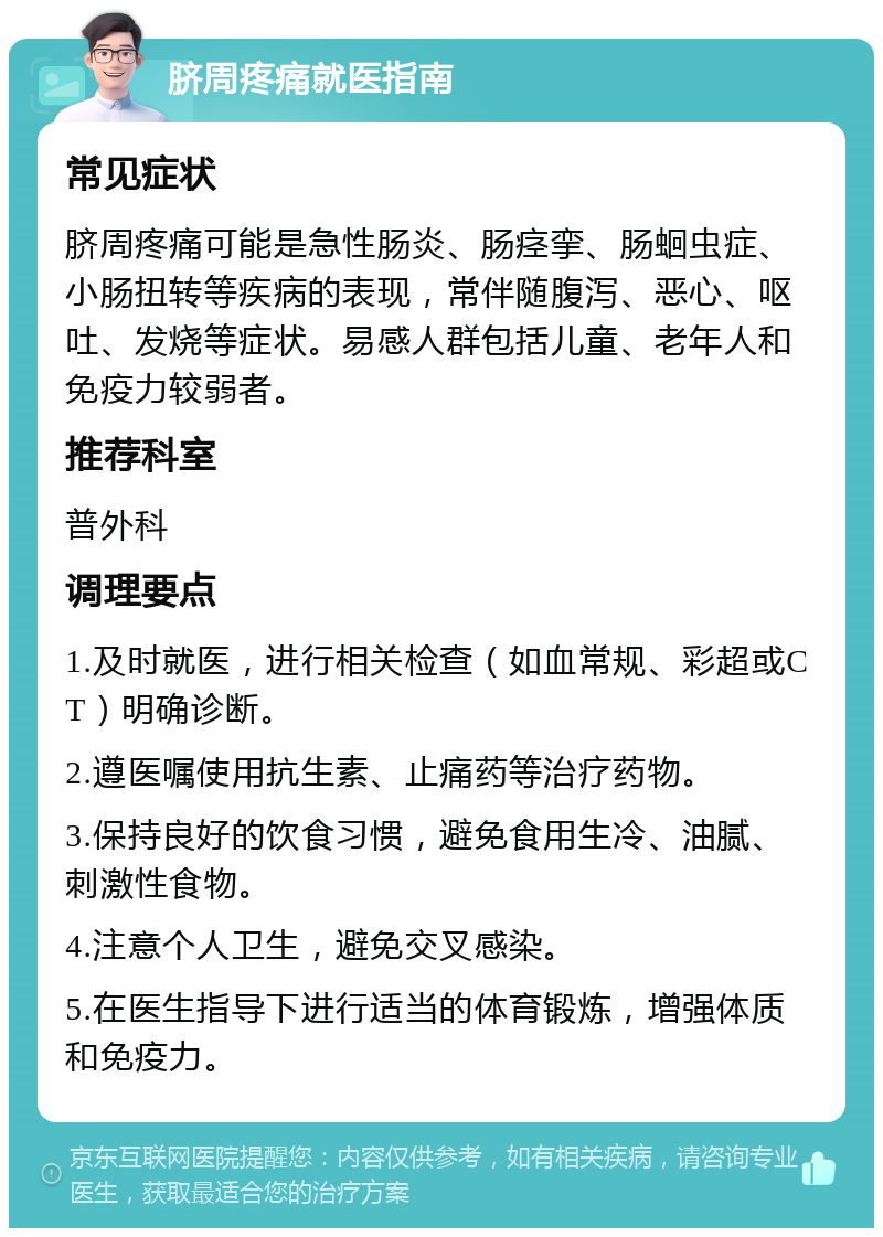 脐周疼痛就医指南 常见症状 脐周疼痛可能是急性肠炎、肠痉挛、肠蛔虫症、小肠扭转等疾病的表现，常伴随腹泻、恶心、呕吐、发烧等症状。易感人群包括儿童、老年人和免疫力较弱者。 推荐科室 普外科 调理要点 1.及时就医，进行相关检查（如血常规、彩超或CT）明确诊断。 2.遵医嘱使用抗生素、止痛药等治疗药物。 3.保持良好的饮食习惯，避免食用生冷、油腻、刺激性食物。 4.注意个人卫生，避免交叉感染。 5.在医生指导下进行适当的体育锻炼，增强体质和免疫力。