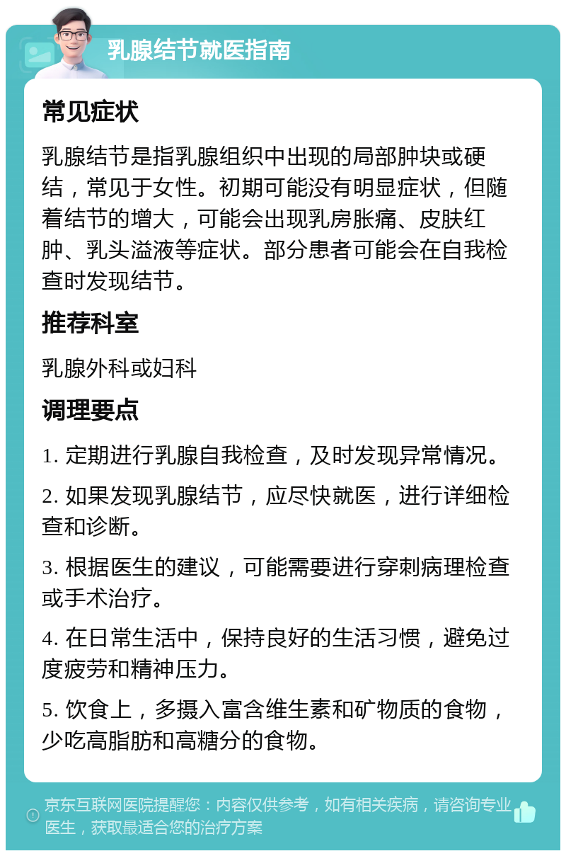 乳腺结节就医指南 常见症状 乳腺结节是指乳腺组织中出现的局部肿块或硬结，常见于女性。初期可能没有明显症状，但随着结节的增大，可能会出现乳房胀痛、皮肤红肿、乳头溢液等症状。部分患者可能会在自我检查时发现结节。 推荐科室 乳腺外科或妇科 调理要点 1. 定期进行乳腺自我检查，及时发现异常情况。 2. 如果发现乳腺结节，应尽快就医，进行详细检查和诊断。 3. 根据医生的建议，可能需要进行穿刺病理检查或手术治疗。 4. 在日常生活中，保持良好的生活习惯，避免过度疲劳和精神压力。 5. 饮食上，多摄入富含维生素和矿物质的食物，少吃高脂肪和高糖分的食物。