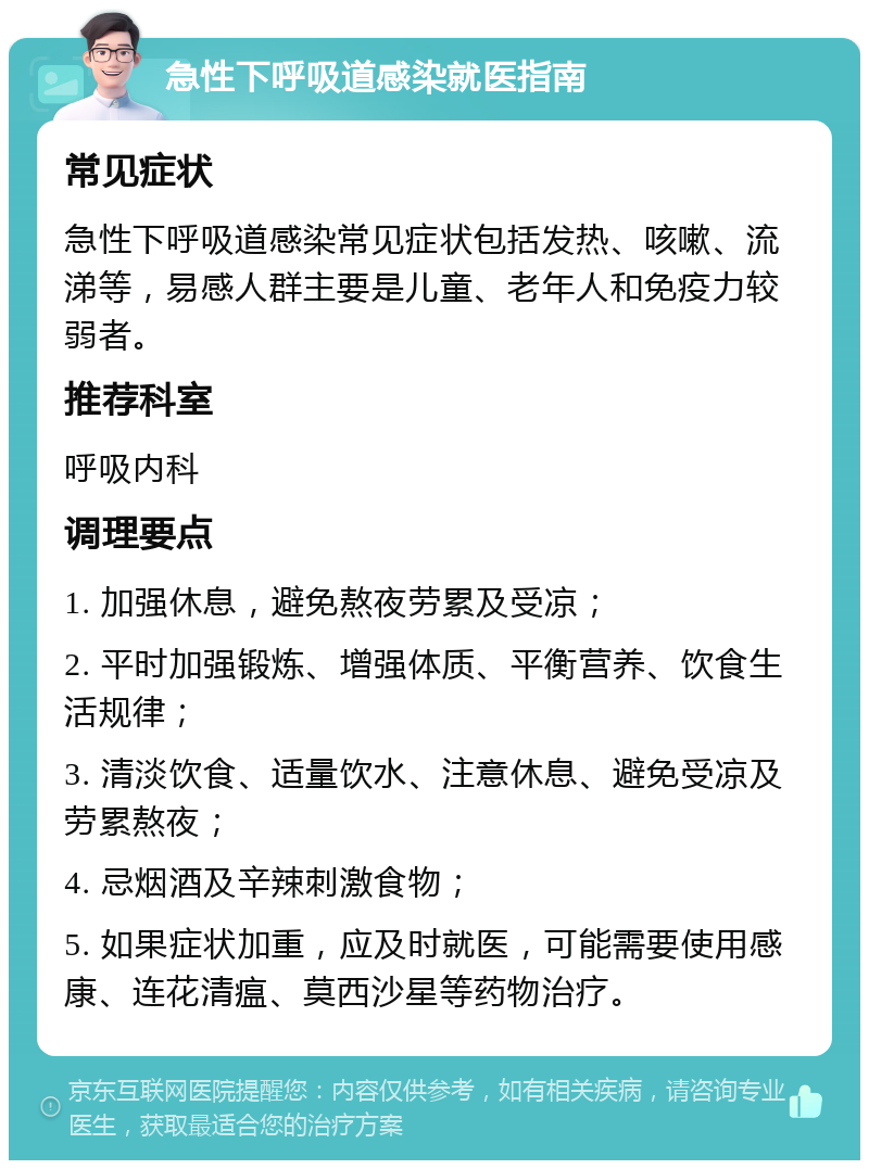 急性下呼吸道感染就医指南 常见症状 急性下呼吸道感染常见症状包括发热、咳嗽、流涕等，易感人群主要是儿童、老年人和免疫力较弱者。 推荐科室 呼吸内科 调理要点 1. 加强休息，避免熬夜劳累及受凉； 2. 平时加强锻炼、增强体质、平衡营养、饮食生活规律； 3. 清淡饮食、适量饮水、注意休息、避免受凉及劳累熬夜； 4. 忌烟酒及辛辣刺激食物； 5. 如果症状加重，应及时就医，可能需要使用感康、连花清瘟、莫西沙星等药物治疗。