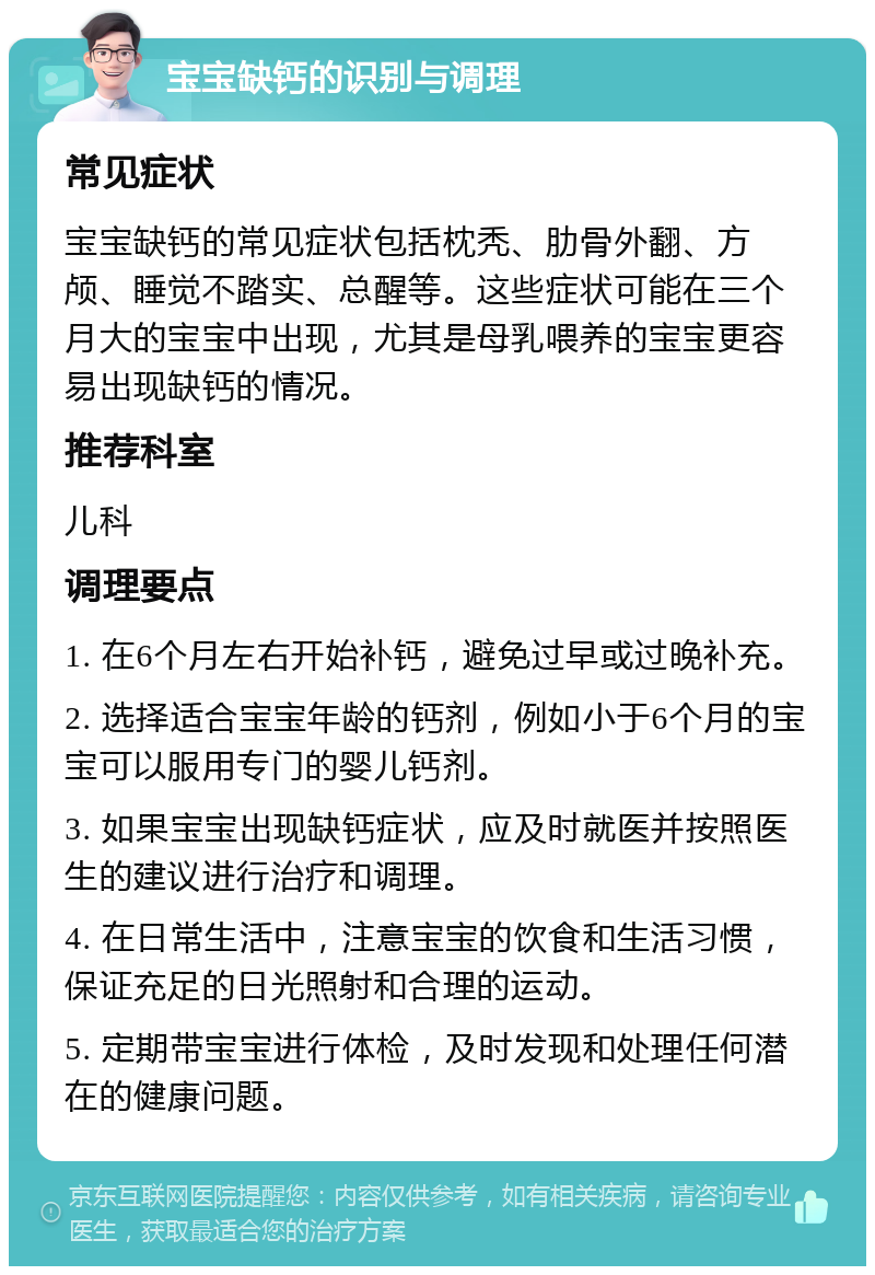 宝宝缺钙的识别与调理 常见症状 宝宝缺钙的常见症状包括枕秃、肋骨外翻、方颅、睡觉不踏实、总醒等。这些症状可能在三个月大的宝宝中出现，尤其是母乳喂养的宝宝更容易出现缺钙的情况。 推荐科室 儿科 调理要点 1. 在6个月左右开始补钙，避免过早或过晚补充。 2. 选择适合宝宝年龄的钙剂，例如小于6个月的宝宝可以服用专门的婴儿钙剂。 3. 如果宝宝出现缺钙症状，应及时就医并按照医生的建议进行治疗和调理。 4. 在日常生活中，注意宝宝的饮食和生活习惯，保证充足的日光照射和合理的运动。 5. 定期带宝宝进行体检，及时发现和处理任何潜在的健康问题。