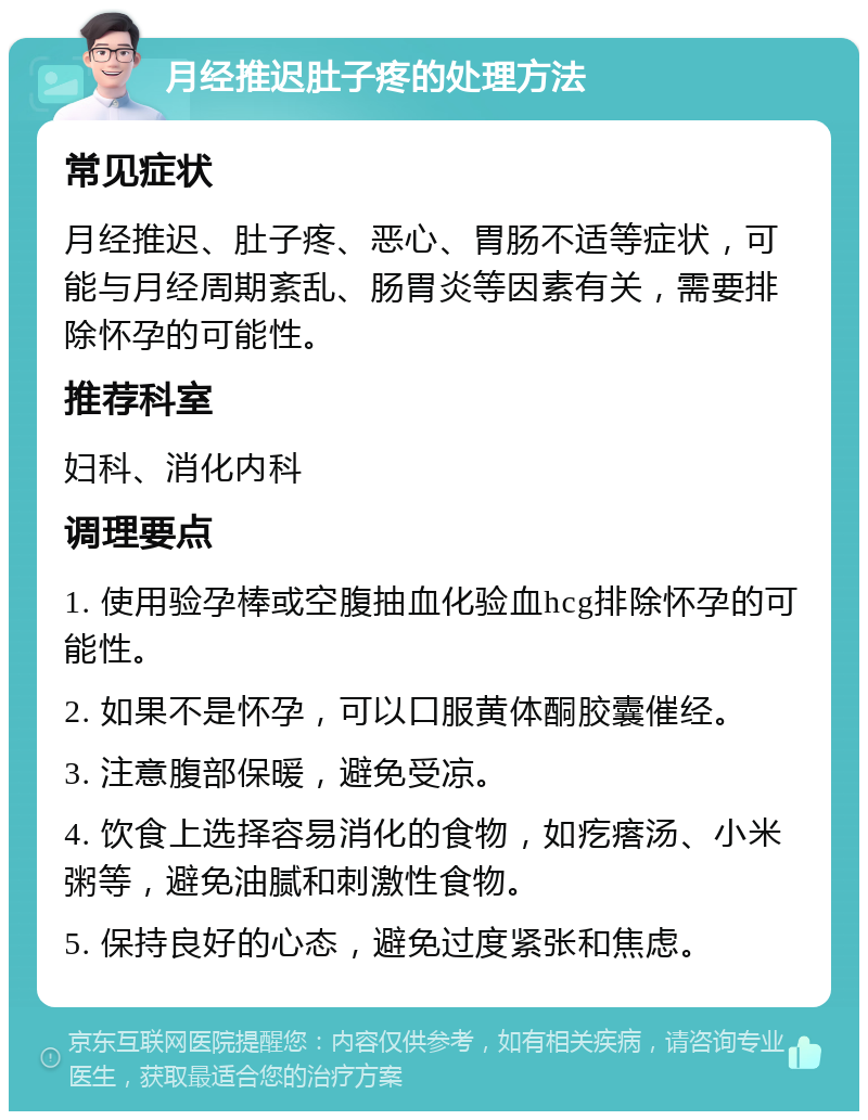 月经推迟肚子疼的处理方法 常见症状 月经推迟、肚子疼、恶心、胃肠不适等症状，可能与月经周期紊乱、肠胃炎等因素有关，需要排除怀孕的可能性。 推荐科室 妇科、消化内科 调理要点 1. 使用验孕棒或空腹抽血化验血hcg排除怀孕的可能性。 2. 如果不是怀孕，可以口服黄体酮胶囊催经。 3. 注意腹部保暖，避免受凉。 4. 饮食上选择容易消化的食物，如疙瘩汤、小米粥等，避免油腻和刺激性食物。 5. 保持良好的心态，避免过度紧张和焦虑。