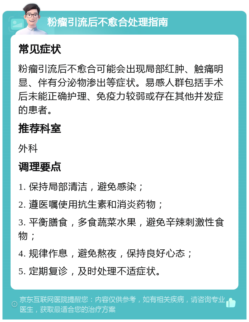 粉瘤引流后不愈合处理指南 常见症状 粉瘤引流后不愈合可能会出现局部红肿、触痛明显、伴有分泌物渗出等症状。易感人群包括手术后未能正确护理、免疫力较弱或存在其他并发症的患者。 推荐科室 外科 调理要点 1. 保持局部清洁，避免感染； 2. 遵医嘱使用抗生素和消炎药物； 3. 平衡膳食，多食蔬菜水果，避免辛辣刺激性食物； 4. 规律作息，避免熬夜，保持良好心态； 5. 定期复诊，及时处理不适症状。