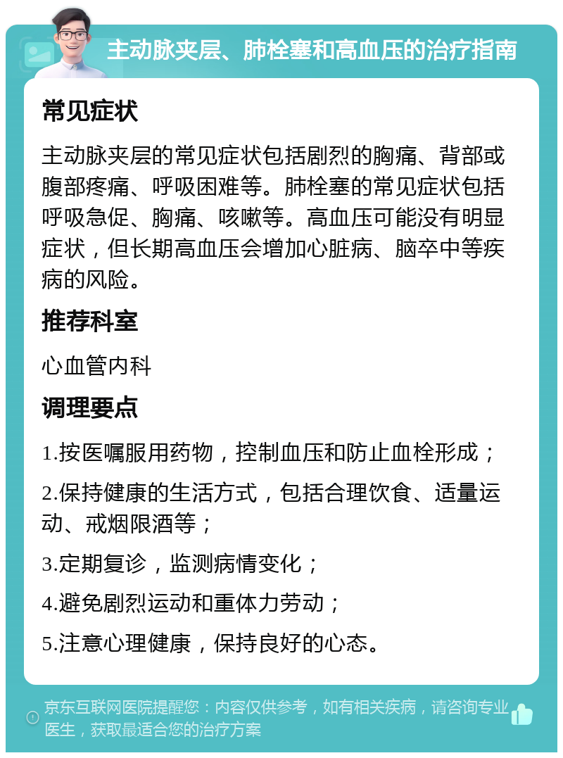 主动脉夹层、肺栓塞和高血压的治疗指南 常见症状 主动脉夹层的常见症状包括剧烈的胸痛、背部或腹部疼痛、呼吸困难等。肺栓塞的常见症状包括呼吸急促、胸痛、咳嗽等。高血压可能没有明显症状，但长期高血压会增加心脏病、脑卒中等疾病的风险。 推荐科室 心血管内科 调理要点 1.按医嘱服用药物，控制血压和防止血栓形成； 2.保持健康的生活方式，包括合理饮食、适量运动、戒烟限酒等； 3.定期复诊，监测病情变化； 4.避免剧烈运动和重体力劳动； 5.注意心理健康，保持良好的心态。