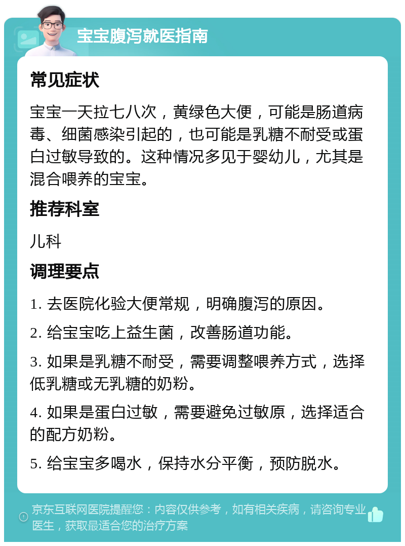 宝宝腹泻就医指南 常见症状 宝宝一天拉七八次，黄绿色大便，可能是肠道病毒、细菌感染引起的，也可能是乳糖不耐受或蛋白过敏导致的。这种情况多见于婴幼儿，尤其是混合喂养的宝宝。 推荐科室 儿科 调理要点 1. 去医院化验大便常规，明确腹泻的原因。 2. 给宝宝吃上益生菌，改善肠道功能。 3. 如果是乳糖不耐受，需要调整喂养方式，选择低乳糖或无乳糖的奶粉。 4. 如果是蛋白过敏，需要避免过敏原，选择适合的配方奶粉。 5. 给宝宝多喝水，保持水分平衡，预防脱水。