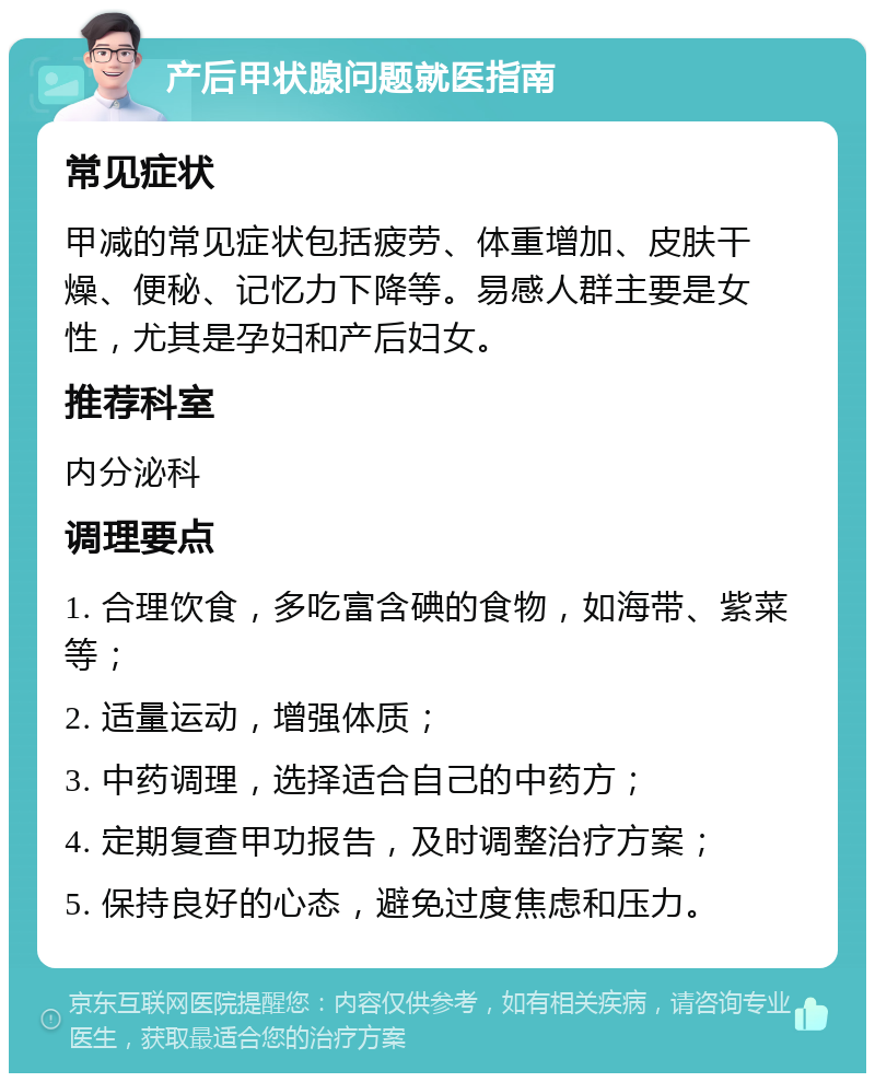 产后甲状腺问题就医指南 常见症状 甲减的常见症状包括疲劳、体重增加、皮肤干燥、便秘、记忆力下降等。易感人群主要是女性，尤其是孕妇和产后妇女。 推荐科室 内分泌科 调理要点 1. 合理饮食，多吃富含碘的食物，如海带、紫菜等； 2. 适量运动，增强体质； 3. 中药调理，选择适合自己的中药方； 4. 定期复查甲功报告，及时调整治疗方案； 5. 保持良好的心态，避免过度焦虑和压力。