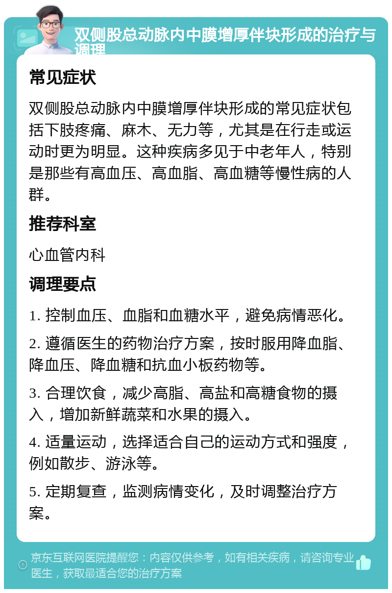 双侧股总动脉内中膜增厚伴块形成的治疗与调理 常见症状 双侧股总动脉内中膜增厚伴块形成的常见症状包括下肢疼痛、麻木、无力等，尤其是在行走或运动时更为明显。这种疾病多见于中老年人，特别是那些有高血压、高血脂、高血糖等慢性病的人群。 推荐科室 心血管内科 调理要点 1. 控制血压、血脂和血糖水平，避免病情恶化。 2. 遵循医生的药物治疗方案，按时服用降血脂、降血压、降血糖和抗血小板药物等。 3. 合理饮食，减少高脂、高盐和高糖食物的摄入，增加新鲜蔬菜和水果的摄入。 4. 适量运动，选择适合自己的运动方式和强度，例如散步、游泳等。 5. 定期复查，监测病情变化，及时调整治疗方案。