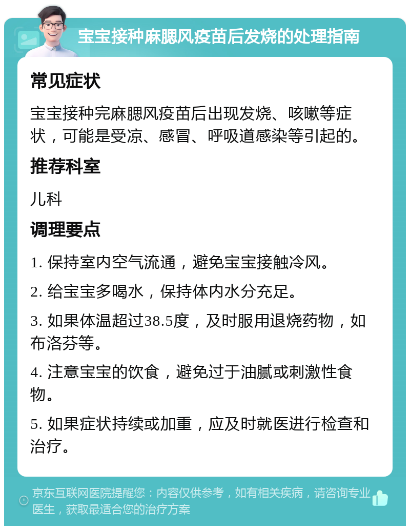 宝宝接种麻腮风疫苗后发烧的处理指南 常见症状 宝宝接种完麻腮风疫苗后出现发烧、咳嗽等症状，可能是受凉、感冒、呼吸道感染等引起的。 推荐科室 儿科 调理要点 1. 保持室内空气流通，避免宝宝接触冷风。 2. 给宝宝多喝水，保持体内水分充足。 3. 如果体温超过38.5度，及时服用退烧药物，如布洛芬等。 4. 注意宝宝的饮食，避免过于油腻或刺激性食物。 5. 如果症状持续或加重，应及时就医进行检查和治疗。