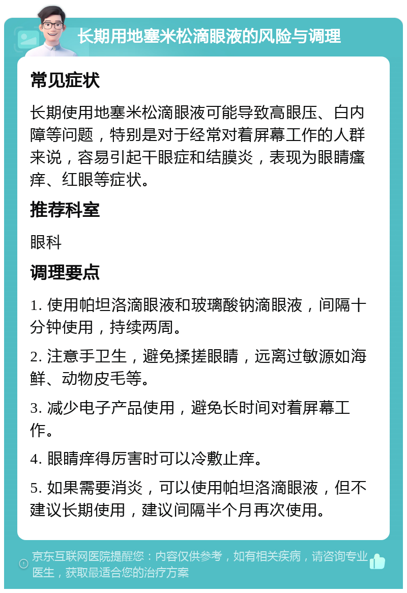 长期用地塞米松滴眼液的风险与调理 常见症状 长期使用地塞米松滴眼液可能导致高眼压、白内障等问题，特别是对于经常对着屏幕工作的人群来说，容易引起干眼症和结膜炎，表现为眼睛瘙痒、红眼等症状。 推荐科室 眼科 调理要点 1. 使用帕坦洛滴眼液和玻璃酸钠滴眼液，间隔十分钟使用，持续两周。 2. 注意手卫生，避免揉搓眼睛，远离过敏源如海鲜、动物皮毛等。 3. 减少电子产品使用，避免长时间对着屏幕工作。 4. 眼睛痒得厉害时可以冷敷止痒。 5. 如果需要消炎，可以使用帕坦洛滴眼液，但不建议长期使用，建议间隔半个月再次使用。