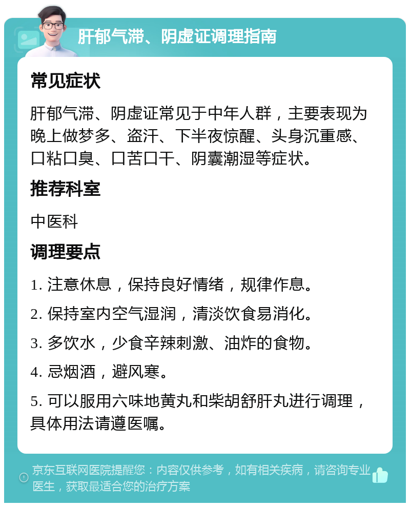 肝郁气滞、阴虚证调理指南 常见症状 肝郁气滞、阴虚证常见于中年人群，主要表现为晚上做梦多、盗汗、下半夜惊醒、头身沉重感、口粘口臭、口苦口干、阴囊潮湿等症状。 推荐科室 中医科 调理要点 1. 注意休息，保持良好情绪，规律作息。 2. 保持室内空气湿润，清淡饮食易消化。 3. 多饮水，少食辛辣刺激、油炸的食物。 4. 忌烟酒，避风寒。 5. 可以服用六味地黄丸和柴胡舒肝丸进行调理，具体用法请遵医嘱。