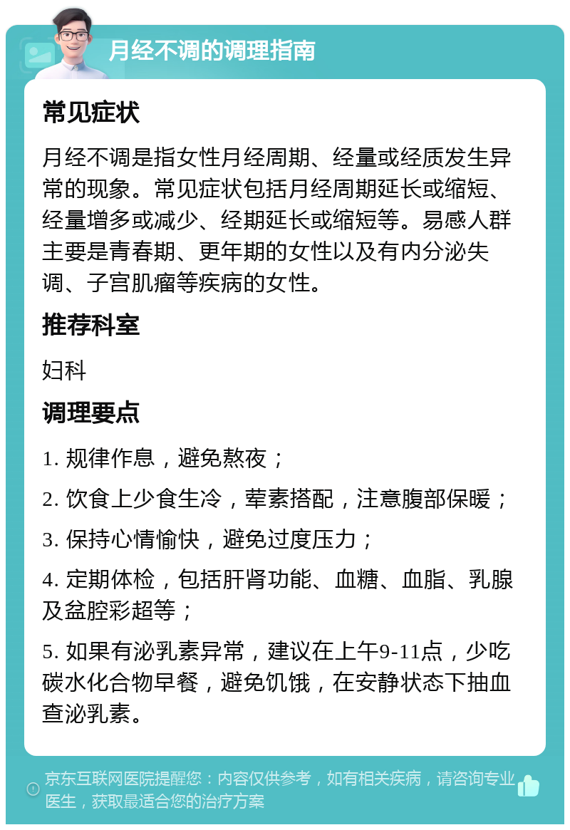 月经不调的调理指南 常见症状 月经不调是指女性月经周期、经量或经质发生异常的现象。常见症状包括月经周期延长或缩短、经量增多或减少、经期延长或缩短等。易感人群主要是青春期、更年期的女性以及有内分泌失调、子宫肌瘤等疾病的女性。 推荐科室 妇科 调理要点 1. 规律作息，避免熬夜； 2. 饮食上少食生冷，荤素搭配，注意腹部保暖； 3. 保持心情愉快，避免过度压力； 4. 定期体检，包括肝肾功能、血糖、血脂、乳腺及盆腔彩超等； 5. 如果有泌乳素异常，建议在上午9-11点，少吃碳水化合物早餐，避免饥饿，在安静状态下抽血查泌乳素。