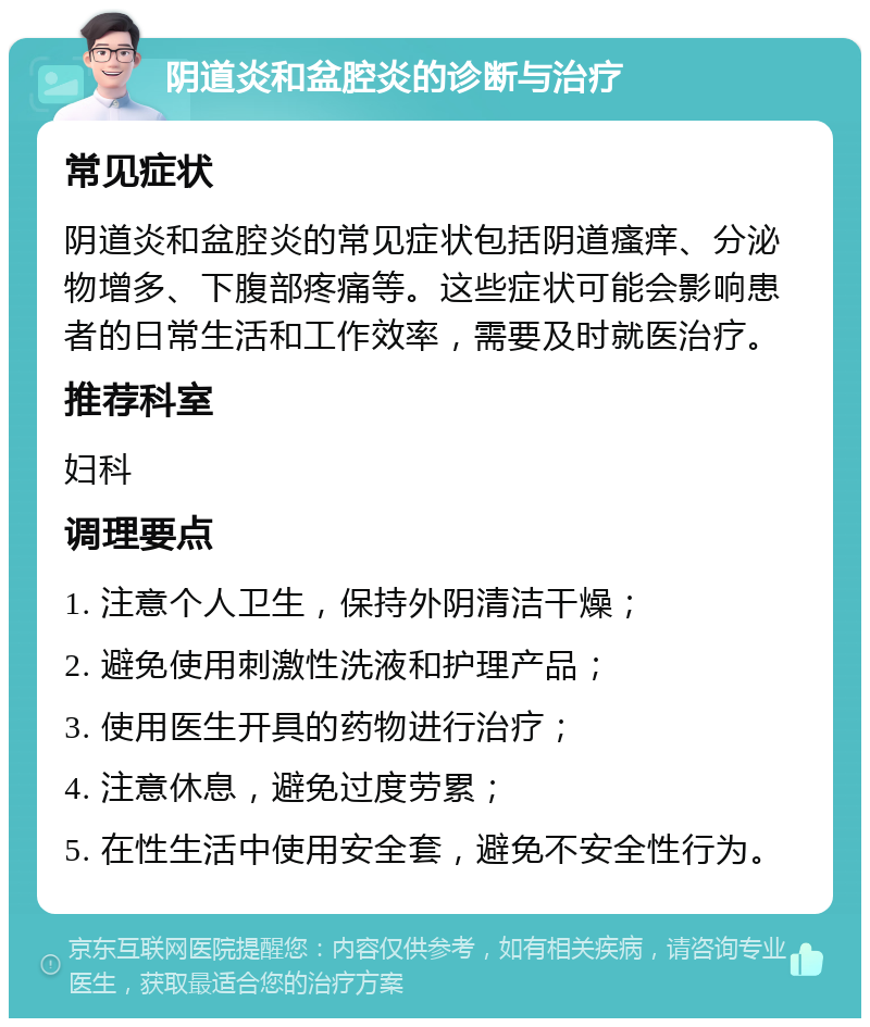 阴道炎和盆腔炎的诊断与治疗 常见症状 阴道炎和盆腔炎的常见症状包括阴道瘙痒、分泌物增多、下腹部疼痛等。这些症状可能会影响患者的日常生活和工作效率，需要及时就医治疗。 推荐科室 妇科 调理要点 1. 注意个人卫生，保持外阴清洁干燥； 2. 避免使用刺激性洗液和护理产品； 3. 使用医生开具的药物进行治疗； 4. 注意休息，避免过度劳累； 5. 在性生活中使用安全套，避免不安全性行为。