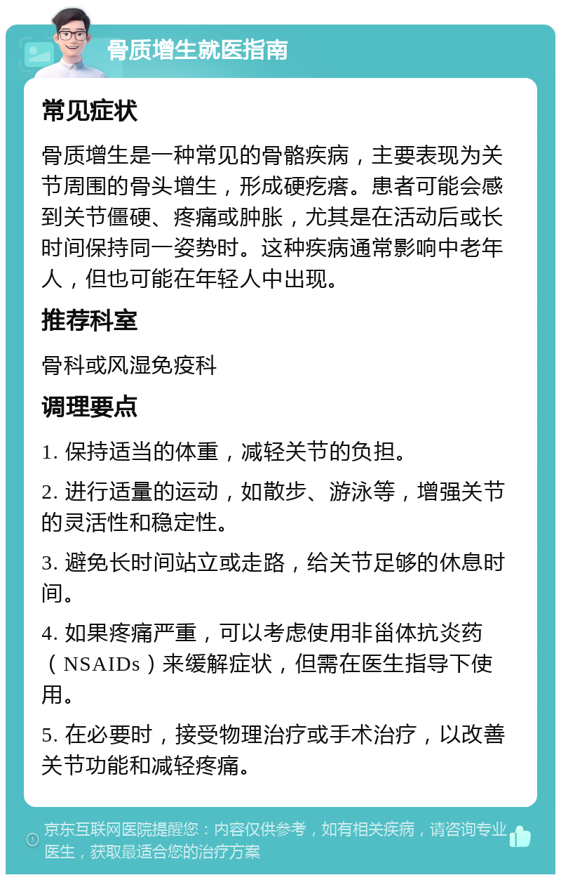 骨质增生就医指南 常见症状 骨质增生是一种常见的骨骼疾病，主要表现为关节周围的骨头增生，形成硬疙瘩。患者可能会感到关节僵硬、疼痛或肿胀，尤其是在活动后或长时间保持同一姿势时。这种疾病通常影响中老年人，但也可能在年轻人中出现。 推荐科室 骨科或风湿免疫科 调理要点 1. 保持适当的体重，减轻关节的负担。 2. 进行适量的运动，如散步、游泳等，增强关节的灵活性和稳定性。 3. 避免长时间站立或走路，给关节足够的休息时间。 4. 如果疼痛严重，可以考虑使用非甾体抗炎药（NSAIDs）来缓解症状，但需在医生指导下使用。 5. 在必要时，接受物理治疗或手术治疗，以改善关节功能和减轻疼痛。