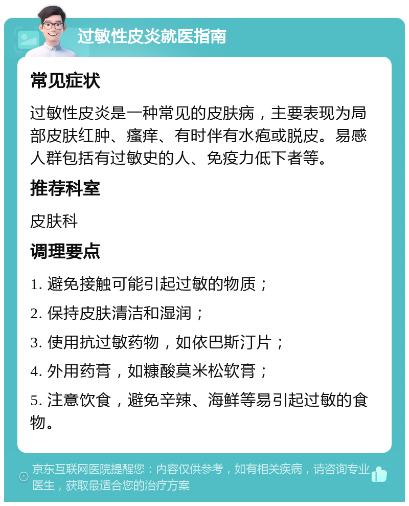 过敏性皮炎就医指南 常见症状 过敏性皮炎是一种常见的皮肤病，主要表现为局部皮肤红肿、瘙痒、有时伴有水疱或脱皮。易感人群包括有过敏史的人、免疫力低下者等。 推荐科室 皮肤科 调理要点 1. 避免接触可能引起过敏的物质； 2. 保持皮肤清洁和湿润； 3. 使用抗过敏药物，如依巴斯汀片； 4. 外用药膏，如糠酸莫米松软膏； 5. 注意饮食，避免辛辣、海鲜等易引起过敏的食物。