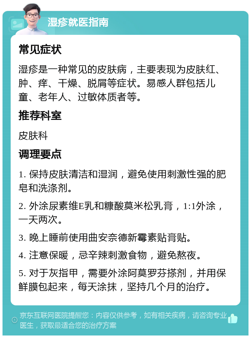 湿疹就医指南 常见症状 湿疹是一种常见的皮肤病，主要表现为皮肤红、肿、痒、干燥、脱屑等症状。易感人群包括儿童、老年人、过敏体质者等。 推荐科室 皮肤科 调理要点 1. 保持皮肤清洁和湿润，避免使用刺激性强的肥皂和洗涤剂。 2. 外涂尿素维E乳和糠酸莫米松乳膏，1:1外涂，一天两次。 3. 晚上睡前使用曲安奈德新霉素贴膏贴。 4. 注意保暖，忌辛辣刺激食物，避免熬夜。 5. 对于灰指甲，需要外涂阿莫罗芬搽剂，并用保鲜膜包起来，每天涂抹，坚持几个月的治疗。