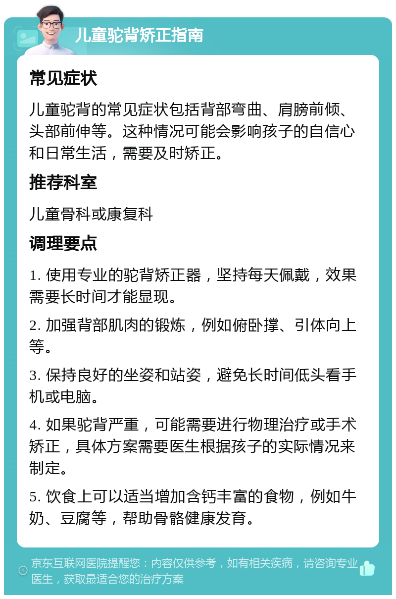 儿童驼背矫正指南 常见症状 儿童驼背的常见症状包括背部弯曲、肩膀前倾、头部前伸等。这种情况可能会影响孩子的自信心和日常生活，需要及时矫正。 推荐科室 儿童骨科或康复科 调理要点 1. 使用专业的驼背矫正器，坚持每天佩戴，效果需要长时间才能显现。 2. 加强背部肌肉的锻炼，例如俯卧撑、引体向上等。 3. 保持良好的坐姿和站姿，避免长时间低头看手机或电脑。 4. 如果驼背严重，可能需要进行物理治疗或手术矫正，具体方案需要医生根据孩子的实际情况来制定。 5. 饮食上可以适当增加含钙丰富的食物，例如牛奶、豆腐等，帮助骨骼健康发育。