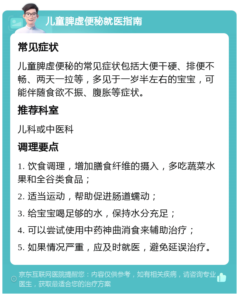 儿童脾虚便秘就医指南 常见症状 儿童脾虚便秘的常见症状包括大便干硬、排便不畅、两天一拉等，多见于一岁半左右的宝宝，可能伴随食欲不振、腹胀等症状。 推荐科室 儿科或中医科 调理要点 1. 饮食调理，增加膳食纤维的摄入，多吃蔬菜水果和全谷类食品； 2. 适当运动，帮助促进肠道蠕动； 3. 给宝宝喝足够的水，保持水分充足； 4. 可以尝试使用中药神曲消食来辅助治疗； 5. 如果情况严重，应及时就医，避免延误治疗。