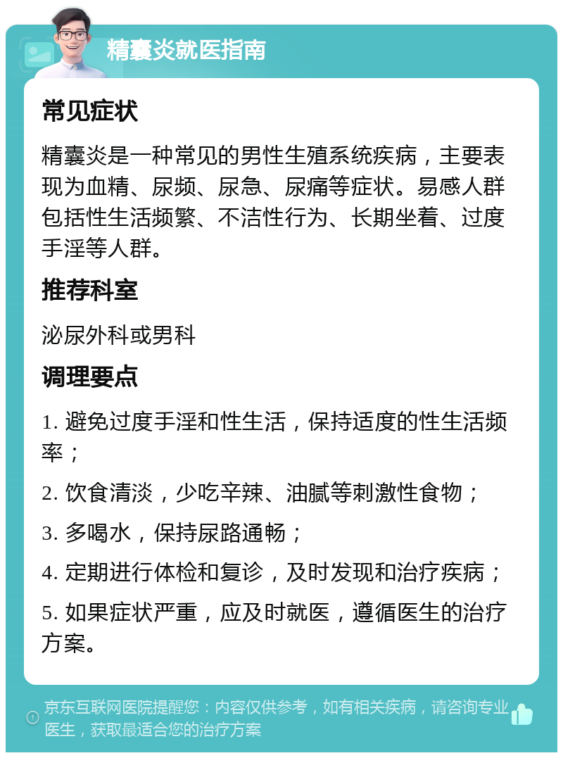 精囊炎就医指南 常见症状 精囊炎是一种常见的男性生殖系统疾病，主要表现为血精、尿频、尿急、尿痛等症状。易感人群包括性生活频繁、不洁性行为、长期坐着、过度手淫等人群。 推荐科室 泌尿外科或男科 调理要点 1. 避免过度手淫和性生活，保持适度的性生活频率； 2. 饮食清淡，少吃辛辣、油腻等刺激性食物； 3. 多喝水，保持尿路通畅； 4. 定期进行体检和复诊，及时发现和治疗疾病； 5. 如果症状严重，应及时就医，遵循医生的治疗方案。