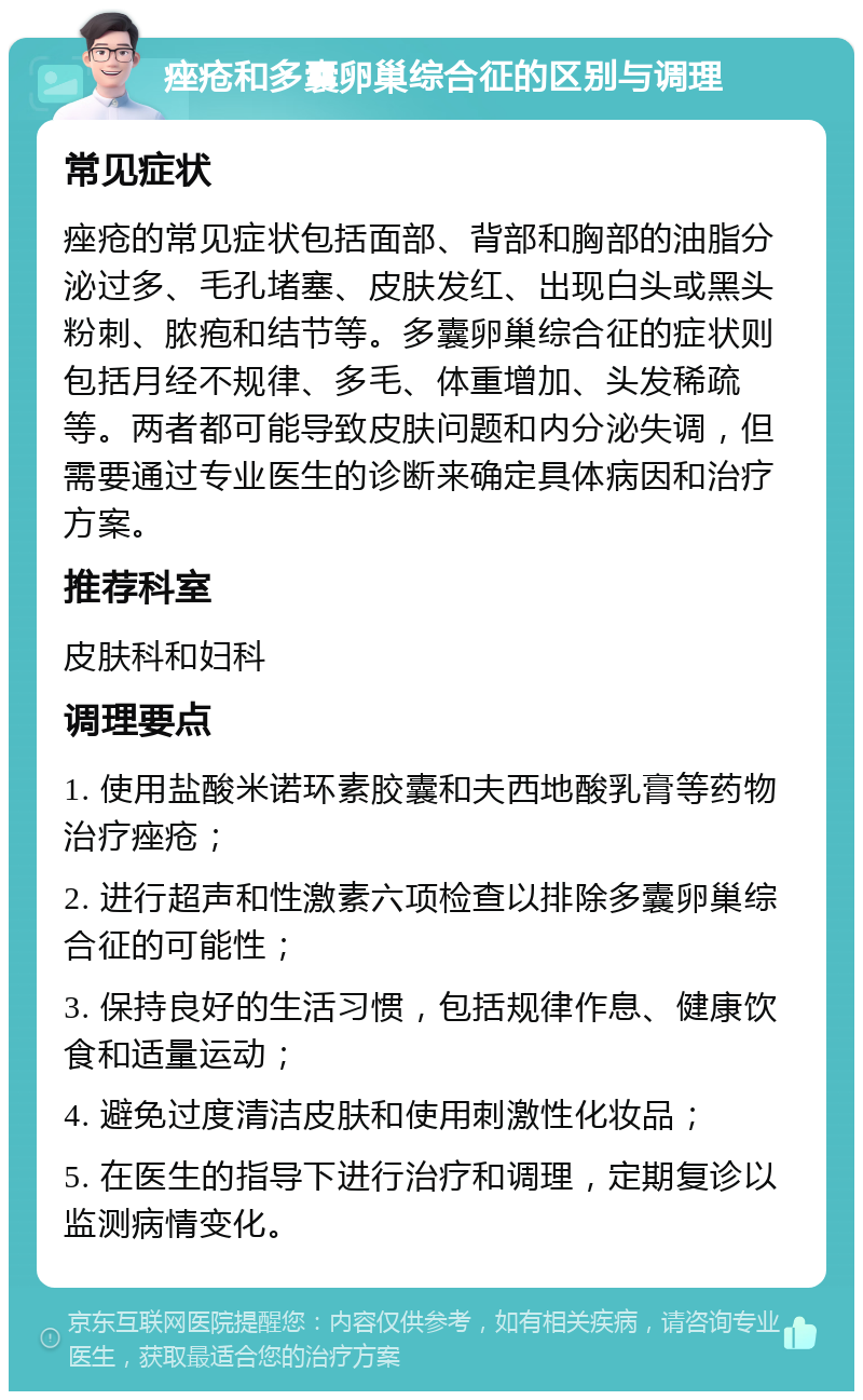 痤疮和多囊卵巢综合征的区别与调理 常见症状 痤疮的常见症状包括面部、背部和胸部的油脂分泌过多、毛孔堵塞、皮肤发红、出现白头或黑头粉刺、脓疱和结节等。多囊卵巢综合征的症状则包括月经不规律、多毛、体重增加、头发稀疏等。两者都可能导致皮肤问题和内分泌失调，但需要通过专业医生的诊断来确定具体病因和治疗方案。 推荐科室 皮肤科和妇科 调理要点 1. 使用盐酸米诺环素胶囊和夫西地酸乳膏等药物治疗痤疮； 2. 进行超声和性激素六项检查以排除多囊卵巢综合征的可能性； 3. 保持良好的生活习惯，包括规律作息、健康饮食和适量运动； 4. 避免过度清洁皮肤和使用刺激性化妆品； 5. 在医生的指导下进行治疗和调理，定期复诊以监测病情变化。